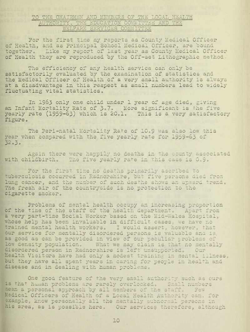 TO TEE CHAIRMEN ATP MEMBERS OF THE LOCAL HEALTH AUTHORITY, THE EDUCATION COMMITTEE AND THE WELFARE SERVICES COMMITTEE For- the first time my reports as County Medical Officer of Health, and as Principal School Medical Officer, are hound togethero Like my report of last 5rear as County Medical Officer of Health they are reproduced by the Off-set Lithographic method The efficiency of any health service can only be satisfactorily evaluated by the examination of statistics and the Medical Officer of Health of a very small authority is always at a disadvantage in this respect as small numbers lead to widely fluctuating vital statistics0 In 1963 only one child under 1 year of age died, giving an Infant Mortality Rate of 3°7® More significant is the five yearly rate (1959-63) which is 20olo This is a very satisfactory figure o The Peri-natal year when compared w: 3 2 o 3 * ;ality Rate of 10o9 was so low tms r -7 h the five yearly rate for 1959-63 of Again there we re happi. deaths in with childbirtho VR. ear±y rare m this i county associated i 3 U G > * For th< lung cancer, and The fresh air of cigarette smokero time no aeatns p .no. lumber of .mar -y tuberculosis occurred in Radnorshire, but five p the countrysi ribed srson s ucn ciscitins snows nn u.p -v a O uslLs i' u 6.U KJ p v-> ' iron rend * is no protection of the time of th Problems of mental health occupy an increasing propo staff of the health department0 Apart a very part-time Social Worker based on the Mid-Wales Hospi whose help has been invaluable in difficult cases, we have I would assert, nowever, r ^rained menua 1 neaich worke*’c>o _l o x l* , x , our service for mentally disordered persons is valuable ana as good as can be provided in view of our peculiar problems low density population What we may claim is that no men disordered person in Radnorshire is left unsupported0 Our Health Visitors have had rtion from tal, no hat is. of tally but they have ail spent years in ^x disease and in dealing with human problem aring for peo] - ^ -Lei ^ +■ V i-i.NDci._x. - 1 me s s and One good feature of the very small author: is that hui.ian problems me rarely overlooked0 ; mean a personal approach by all members of the Medical Officers of Health of a Local Health A', example, know personally all • his area, as is possible here ty such as ours mall numbers Few O u \d _ o A- V r\ i +■ 1 ie mentally subnormal persons Our services therefore, alt 1 or in ncu: 10