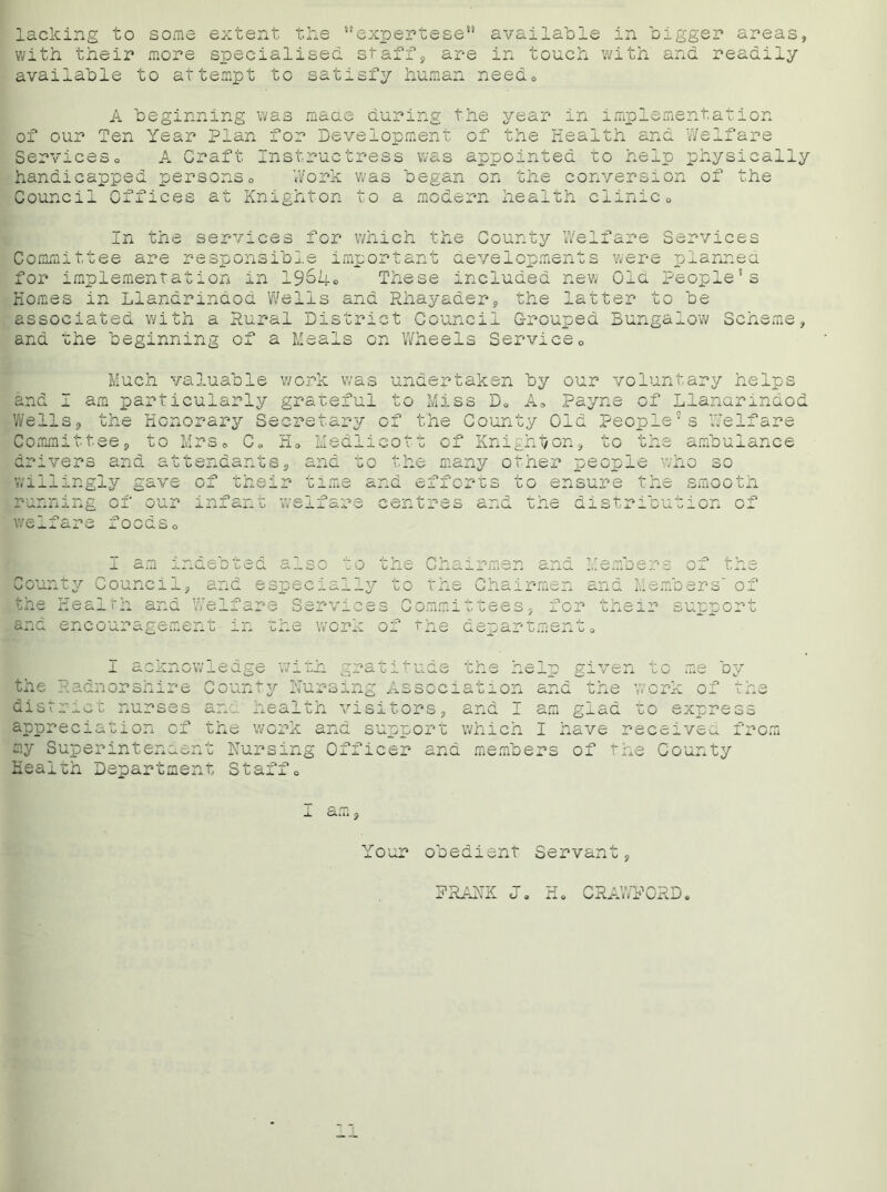 lacking to some extent the “expertese1* available in bigger areas, with their more specialised staff, are in touch with and readily available to attempt to satisfy human needo A beginning was made during the year in implementation of our Ten Year Plan for Development of the Health and Welfare Serviceso A Craft Instructress was appointed to help physically handicapped persons0 Work was began on the conversion of the Council Offices at Knighton to a modern health clinic0 In the services for which the County Welfare Services Committee are responsible important developments were planned for implementation in 1964® These included new Old People’s Homes in Llandrindod Wells and Rhayader, the latter to be associated with a Rural District Council Grouped Bungalow Scheme, and the beginning of a Meals on Wheels Service0 Much valuable work was undertaken by our voluntary helps and I am particularly grateful to Miss D* A„ Payne of Llandrindod Wells, the Honorary Secretary of the County Old People’s Welfare Committee, to Mrs„ C„ Ho Hedlicott of Knighton, to the ambulance drivers and attendants willingly gave of thei: me o the many other people who so .me and efforts to ensure the smooth welfare centres and the distribution of oodSo I am inci .e bted al so b Coup ity Council, a nd espe c la the Hea ,1th and W re Ifare S erv ■ and enc ouragemen .t in the wo ■p I acknow 11 edge wi th rr O' the Radnorshire O ounty N urs disr r ic t nurses 3. nd heal th V appr eci ation of t. he work an Q my Supe rintendon X. u Nursin g 0 x . Heal th Departmen t Staff o ;s Committees, for the: of the departmento support .tuc the nelp given the work or le oy *P Vj and I am glad to express vsa ircrn 9 Your obedient Servant, PRANK J* CRAWFORD,