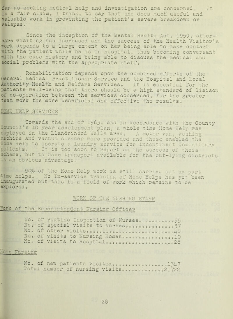 far as seeking medical help and investigation are concerned,, It is a fair claim, I think, to say that she does much useful and valuable work in preventing the patient's severe breakdown or relapse» Since the inception of the Mental Health Act, 1959, after- care visiting has increased and the success of the Health Visitor’s work depends to a large extent on her being able to make contact with the patient while he is in hospital, thus becoming conversant with the case history and being able to discuss the medical and social problems with the appropriate staffQ Rehabilitation depends upon the combined efforts of the General Medical Practitioner Service and the Hospital and Local Authority Health and Welfare Services0 It is essential for the patients well-being that there should be a high standard of liaison of co-operation between the services concerned, for the greater team work the more beneficial and effective the results» HOME HELP SERVICES Towards the end of 1963? and in accordance with the County Council's 10 year development plan, a whoie time Home Help was employed in the Llandrindod Wells area, A motor van, washing machine and vacuum cleaner were provided and these enabled the Home Kelp to operate a laundry service for incontinent domiciliary ■t- success o’ heis :h( patient So it is too soon to report on the success of scheme, out to have transport available fo; is an obvious advantage0 9C% of the Home Helj time helps0 No In-service inaugura i sd ouu ihis is a expioredo out _1 ig districts work is still e: ; training of Home 1 e 1 d o — worx wn 1 ci 5riea cut oy part iCj.ps nas yet oeen remains to be WORK OF THE Nl'RSIIG- STAFF ' drk of the Supei ir ident Nursing Officer No. of routine _i.*Spoc uion No. of special visits to ; No» of other v 1SItSo 000 0 0 N 0 0 of visits to Nursing ] No 0 CI visits to Hospital rsin pr of NurseSo oooooooo©o^)7 2 ~7 00 0000000000000^/ 11 n OOGOOOOOOOCOOC cilU 10 WOOOOOOOOOOOOOOOC o © 0000000000 000000 & 0 o u U new Totaj. numbe T -Z), 7 » © V GOO to OOOOOO*— J •—{ parienr.3 visiuecio “*■ O i X11^. X <0 Xl 1/ J_ S o O ® OO OOOOOO 21 722 o o ‘ C.