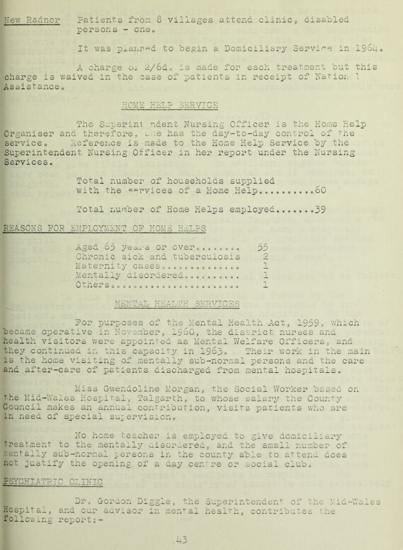 New Radnor Patients from 8 villages attend clinic, disabled persons - one. It was planned to begin a Domiciliary Service in 1968., A charge 01 2/6d0 is made for each treatment but this charge is waived in the case of patients in receipt of Nation 1 Assistance & HOME KELP SERVICE The Superint ndent Nursing Officer is the Home Kelp Organiser and therefore, ^ne has the day-to-day control of the serviceo Deference is made to the Home Help Service by the Superintendent Nursing Officer in her report under the Nursing Services. Total number of households supplied with the services of a Home .Help, »60 Total number of Home Helps employed ,39 REASONS FOR EMPLOYMENT OF HOME HELPS Aged 6p yta.s or over,.,,,,,. Chronic sick and tuberculosis iiia c c n i uy Ccxses,, ,0,0,0000,00 Mentally disordered, Others o. Ob p c— “1 Qddoooa © o « o © o w o e o I £_■ MENTAL HEALTH SERVICES For purposes of the Mental Health Act, 1999> which became operative in November, i960, the district nurses and health visitors were appointed as Mental Welfare Officers, and they continued in this capacity in 1963c Their work in the main is the home visiting of mentally sub-normal persons and the care and after-care of patients discharged from mental hospitals. Miss Gwendoline Morgan, the Social Worker based on the Mid-Wales Hospital, Talgarth, to whose salary the County Council makes an annual contribution, visits patients who are in need of special supervision. No home teacher is employed to give domiciliary treatment to the mentally disordered, and the small number of mentally sub-normal persons in the county able to attend does not justify the opening of a day centre or social club, PSYCHIATRIC CLINIC Dj Gordon Diggl ^he Superintendent of the Mid-Wales Hospital, and our advisor in mental health, contributes the following report % - 1,