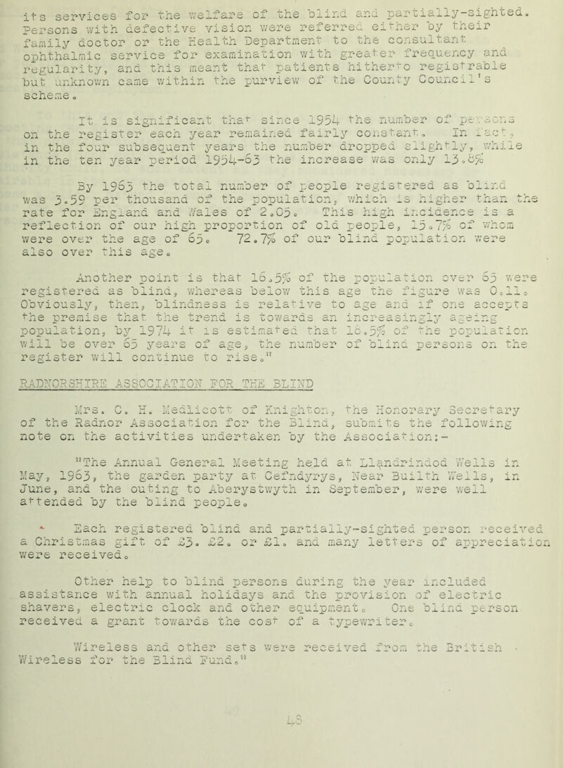 its services for ■he we If tij ;he blind and. oartially-sighted persons with defective vision were referred either by their family doctor or the Health Department to che consultant ophthalmic service for examination with greater frequency and regularity, and this meant that patients hitherto registrable but unknown came within the purview of the County Council's scheme » It is significant that since 1954 the number of persons on the register eacii year remained fairly constant „ In fact;, in the four subsequent years the number dropped slightly, while in the ten year period 1994-63 the increase was only 13» By 1963 the total number of people register was 3.59 per thousand of the population, which is h. rate for England and .Yales of 2*03° This high inc: reflection of our high proportion of old people, 13 i /u ;r than Ox WllOffl were over the age o] also over this age* CO 72of our blind population were Another ooint registered -s blma. is that 16*3/o of the population over 5p were whereas below this age the figure was 0*11» Obviously, then, blindness is relative t’-he premise that the population, by 1974 .it is will be over 63 years of < register will continue to estimated .ge, ris an that tne number u 16 * of bl: ana a s 11 of if one ,gly ag> •d< :ept s p opUifl11on persons on the RADNORSHIRE ASSOCIATION FOR THE BLIND Mrs. C. H. Medlicott of Knighton, the Honorary Secretary of the Radnor Association for the Blind, submits the following note on the activities undertaken by the Association:- The Annual General Meeting held at Llandrindod Weils May, 1963? the garden party at Cefndyrys, Near Buiith ’.Veils, in June, and the outing to Aberystwyth in September, were well attended by the blind people - Each registered blind and partially-sighted person received a Christmas gift of 03« 02 e or £1« and many letters of appreciatio were received0 Other help to blind persons during the year included assistance with annual holidays and the provision of electric shavers, electric clock and other equipment0 One blind person received a grant towards the cost of a typewriter® Wireless and other sets were received the British Wireless for 1 una, irom