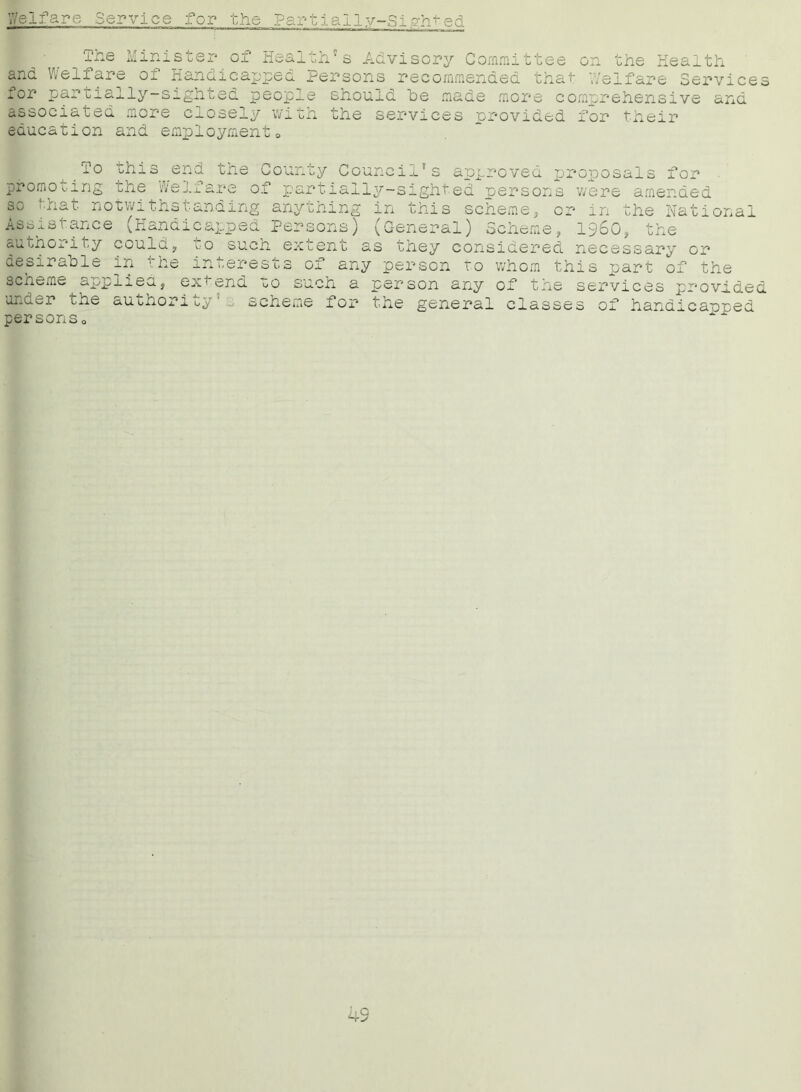 Partially-Sighted Welfare Service for the The Minister of Health's Advisory Committee on the Health and Welfare of Handicapped Persons recommended that Welfare Services for partially-sighted people should be made more comprehensive and associated education more and closely witJ employment 0 the services provided for their To this end the County Council's approved proposals for promoting the Welfare of partially-sighted persons v/ere amended the Natio] so that notwithstanding anything in this scheme, or Assistance (Handic&ppec Persons) authority could, to such extent in sC 1960=, the (General) Scheme, , as they considered necessary or desirable in the interests of any person to whom this part of the scneme applies, ex* end to such a person any of the services provided under i_ne auohoricp scheme for the general classes of handicapped personso 4S