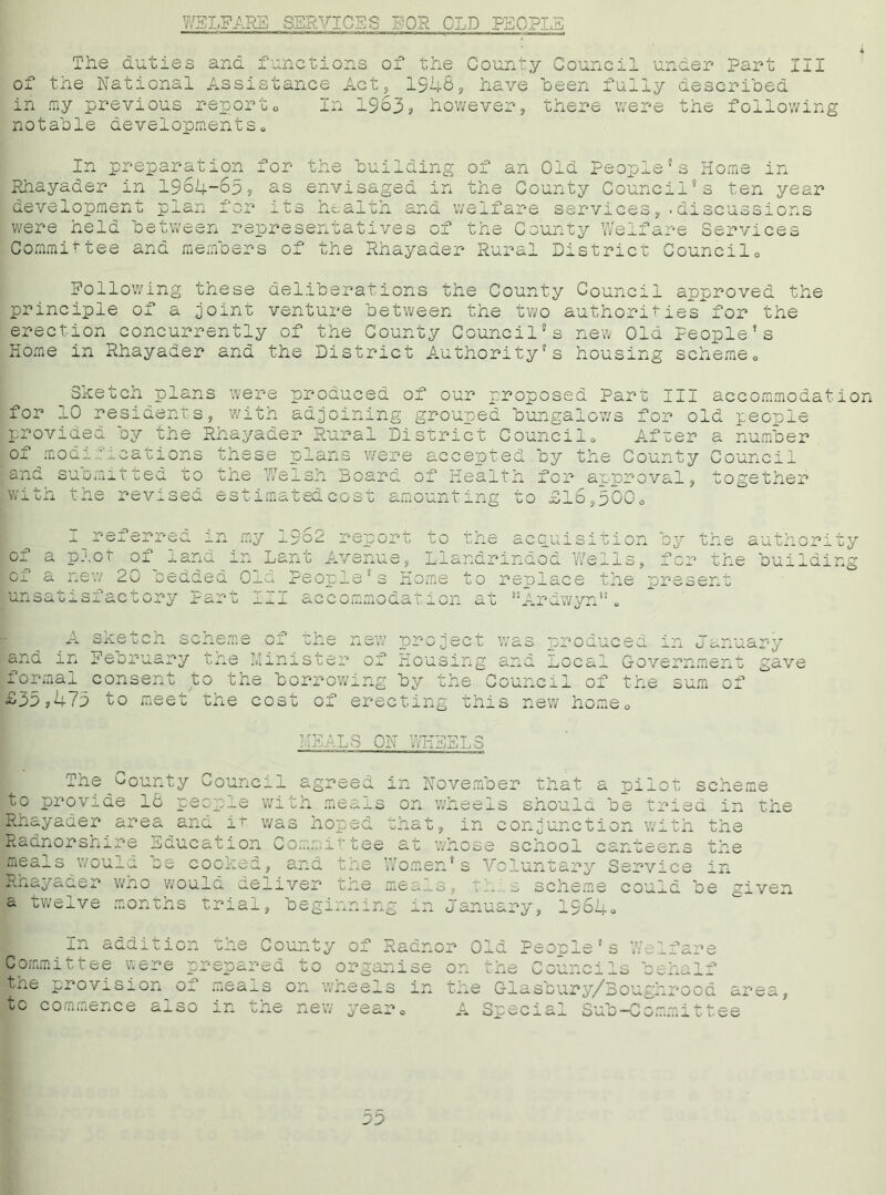 WELFARE SERVICES FOR OLD PEOPLE The duties and functions of the County Council under Part III of the National Assistance Act, 1946, have been fully described in my previous report0 In 1963? however, there were the following notable developmentse In preparation for the building of an Old People's Home in Rhayader in 1964-65? as envisaged in the County Council’s ten year development plan for its health and welfare servicesdiscussions were held between representatives of the County Welfare Services Committee and members of the Rhayader Rural District Council0 Following these deliberations the County Council approved the principle of a joint venture between the two authorities for the erection concurrently of the County Council’s new Old People’s Home in Rhayader and the District Authority's housing scheme0 Sketch plans were produced of our proposed Part III accommodation for 10 residents, with adjoining grouped bungalows for old people provided by the Rhayader Rural District Counci10 After a number of moditications these plans were accepted by the County Council if* ex an nua.ru. uf Health for approval, together ed estimated cost amounting to £l6,500o and submitted to the Welsh Board of Health with the revi; I referred in my 1962 report to the of a plot of land in Lant Avenue, Llandr of a new 20 bedded Old People's Home to : unsatisfactory Part III accommodation at acquisitio indod Weils replace the ,:Ardwyn . n by the auth , for the bui present ority Iding A sketch scheme of the new project and in February the Minister of Housing formal consent to the borrowing by the C £33,475 to meet the cost of erecting thi was produced in january and Local Government gave ouncil of the sum of s new' home 0 MEALS ON WHEELS <T> he County Council agreed in November that a pilot scheme to provide 16 people wi me^ .3 on wheels shoulc id in the Rhayader area and it- was hoped Radnorshire Education Committee at wnose school canteens the meals would be cooked, and the Women’s Voluntary Service in J 9 wr Rnayacer wno would ae! a twelve months trial .ver the meals scheme could be given bi r ~i -n 1 p P . -u rx^j. 1 X -• n January, 1964 In addition the County of Radnor Old People’s Welfare Committee were prepared to organise on the Councils behalf the provision of meals on wheels in the Glasbury/Boughrooa area, to commence also in the new yearQ A Special Sub-Committee