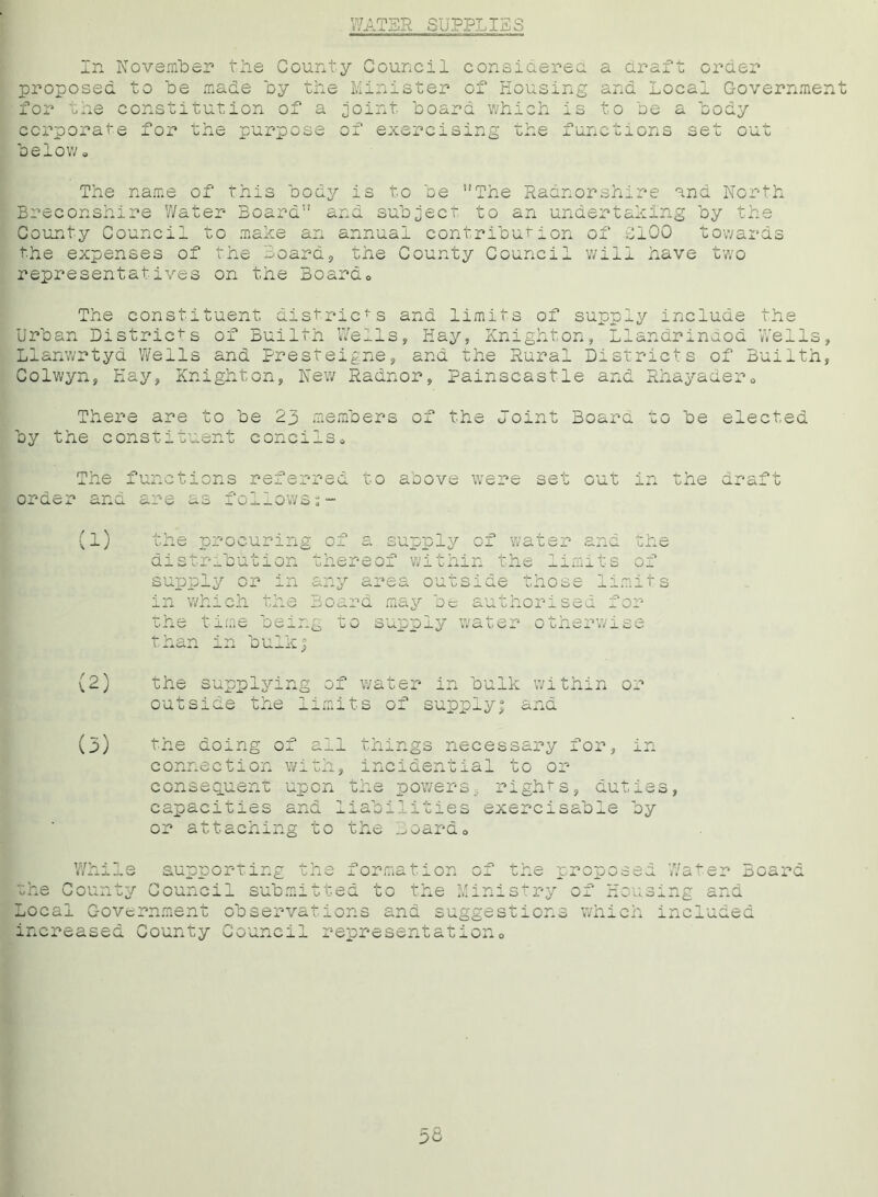 WATER SUPPLIES In November the County Council considered a araft order proposed to be made by the Minister of Housing and Local Government for the constitution of a joint board which is to be a body corporate for the purpose of exercising the functions set out below a The name of this body is to be The Radnorshire and North Breconshire Water Board and subject, to an undertaking by the County Council to make an annual contribution of £100 towards the expenses of the Board, the County Council will have two representatives on the Board0 The constituent districts and limits of supply include the Urban Districts of Builth Wells, Hay, Knighton, Llandrinaod Wells Llanwrtyd Wells and Presteigne, and the Rural Districts of Builth Colwyn, Kay, Knighton, New Radnor, Painscastle and Rhayader0 y s There are to be 23 members of the ooint Boara to be elected by the constituent concils. The functions referred to aoove were set out order and are as follows tne a: the procuring of a supply of water and the distribution thereof within the limits of supply or in any area outside those limits in which the Board may be authorised for the time being to supply water otherwise than in bulk; (2) the supplying of water in bulk within or outside the limits of supply; and (3) the doing of all things necessary for, in connection with, incidential to or consequent upon the power (j, rights, duties, capacities and liabilities exercisable by or attaching to the Boardo While supporting the formation of the p the County Council submitted to the Ministry Local Government observations ana suggestions increased County Council representation0 ox nou3 which Water Board ng and ncluded 36