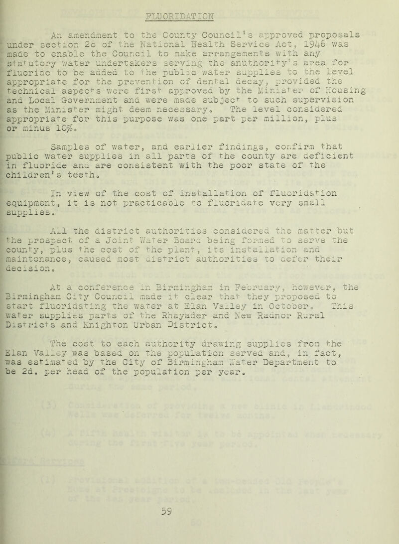 FLUORIDATION An amendment to the County Council*s approved proposals under section 2o of the National Health Service Act, 1946 was made to enable the Council to make arrangements with any statutory water undertakers serving the anuthority’s area for fluoride to be aaded to the public water supplies to the level appropriate for the prevention of dental decay, provided the technical aspects were first approved by the Minister of Housing and Local Government and were made subject to such supervision as the Minister might deem necessary« The level considered appropriate for this purpose was one part per million, plus or minus 10%® Samples of water, and earlier findings, confirm that public water supplies in all parts of the county are deficient in fluoride ana are consistent with the poor state of the children's teeth„ In view of the cost of installation of fluoridation equipment, it is not practicable to fluoridate very small supplies. Ail the district authorities considered the matter but the prospect of a Joint Water Board being formed to serve the county, plus the cost of the plant, its installation and maintenance, caused most district authorities to defer their Q.0 Q J» O J_ Oil o At a conference in Birmingham in Birmingham City Council made it clear th start fluoridating the water at Elan Vai water supplies parts of the Rhayader and Districts and Knighton Urban District, February, however, the at they proposed to ley in October„ This New Radnor Rural The cost to each authority drawing supplies from the Elan Valley was based on the population served and, in fact, was estimated by the City of Birmingham Water Department to be 2d. per head of the population per year. 59