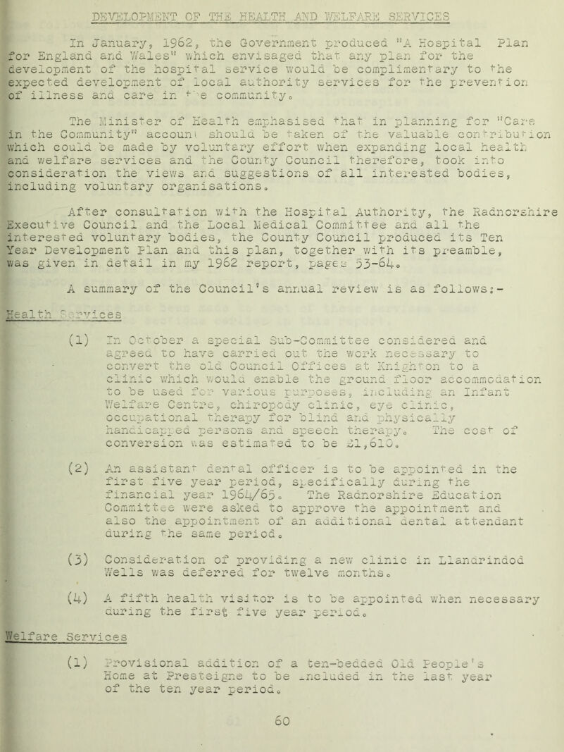 DEVELOPMENT OF THE HEALTH AND WELFARE SERVICES In January, 1962, the Government produced A Hospital Plan for England and Y/ales which envisaged that any plan for the development of the hospital service would he complimentary to the expected development of local authority services for the prevention of illness and care in —e community0 The Minister of Health emphasised that in planning for Care in the Community account should he taken of the valuable contribution which could he made by voluntary effort when expanding local health and welfare services and the County Council therefore, took into consideration the views and suggestions of all interested bodies, including voluntary organisations. After consultation with the Hospital Authority, the Radnorshire Executive Council and the Local Medical Committee and all the interested voluntary bodies, the County Council produced its Ten Year Development Plan and this plan, together with its px-eamble, was given in detail in my 1962 report, pages 53-64° A summary of the Council’s annual review is as followsj- Health ' rvices / n \ (1) U'j'-uuei’ a speeia_L Sub-Committee considered and agreed to have carried out the work necessary to convert the old Council Offices at Knighton to a clinic which Would enable the ground floor accommodation to be used for various purposes, including an Infant Welfare Centre, chiropody clinic, eye clinic, occupational therapy for blind and physically handicapped persons and speech therapy. The conversion was estimated to be £1,610. cost o: (2) An assistant dental officer is to be appointed in the first five year period, specifically during the financial year 1964/65° The Radnorshire Education Committee were asked to approve the appointment and also the appointment of an additional dental attendant during the same period. (3) Consideration of providing a new ciin: Wells was deferred for twelve months. .naoa (4) A fifth health visitor is to be appointed when necessary during the first five year period. reifare Services (l) Provisional addition of a ten-bedded Home at Presteigne to be included in of the ten year period. t ~ 0-i.a people o the last year 60