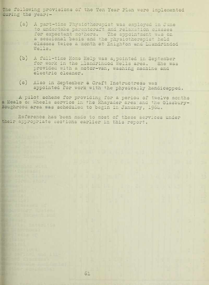 The following provisions of the Ten Year Plan were implemented during the year:- A part-time Physiotherapist was employed to undertake parentcraft and relaxation for expectant mothers» The appointment in June classes wa s on a sessional oasis ana classes twice a month Wellso the physiotherapist held at Knighton and Llandrindod (h) A full-time Home Help was appointed in September for work in the Llandrindod Weils area. She was provided with a motor-van, washing machine ana electric cleaner. (c) Also in September a Craft Instructress was appointed for work with the physically handicapped. A pilot scheme for providing for a perioa of twelve months a Meals on Wheels service in the Rhayader area and the Glasbury- 3oughrooa area was schedulea to begin in January, 1964. Reference has been made to most their appropriate sections earlier in of these services under this report. 6l