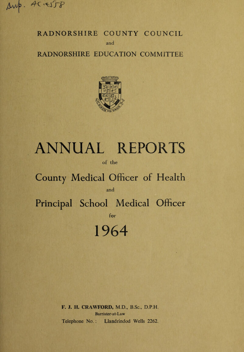 *fc ti'rF RADNORSHIRE COUNTY COUNCIL and RADNORSHIRE EDUCATION COMMITTEE ANNUAL REPORTS of the County Medical Officer of Health and Principal School Medical Officer for 1964 F. J. H. CRAWFORD, M.D., B Sc, D.P.H. Barrister-at-Law Telephone No. : Llandrindod Wells 2262.