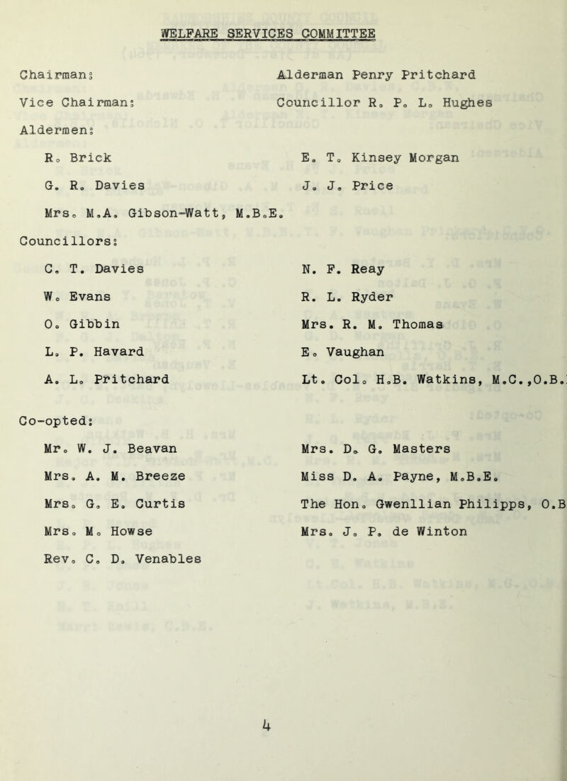 WELFARE SERVICES COMMITTEE Chairmans Vice Chairman; Aldermen; R0 Brick G, R* Davies Mrs* NLA, Gibson-Watt, M*B Councillors; C. T. Davies Wo Evans Os Gihhin L» P. Havard A. L« Pritchard Alderman Penry Pritchard Councillor R» Ps Ls Busies E, T0 Kinsey Morgan J« J, Price L N. F. Reay R. L. Ryder Mrs. R. M. Thomas E o Vaughan Lt« Colo H*B. Watkins, M.C.,O.B.: Co-opted; Mr o W. J. Beavan Mrs. Da G. Masters Mrs* A. M. Breeze Miss D. A* Payne, M*B,E. Mrs* G* E* Curtis The Hon * Gwenllian Philipps Mrs * Mo Howse Mrs* Jo P* de Winton Rev, C, D* Venables