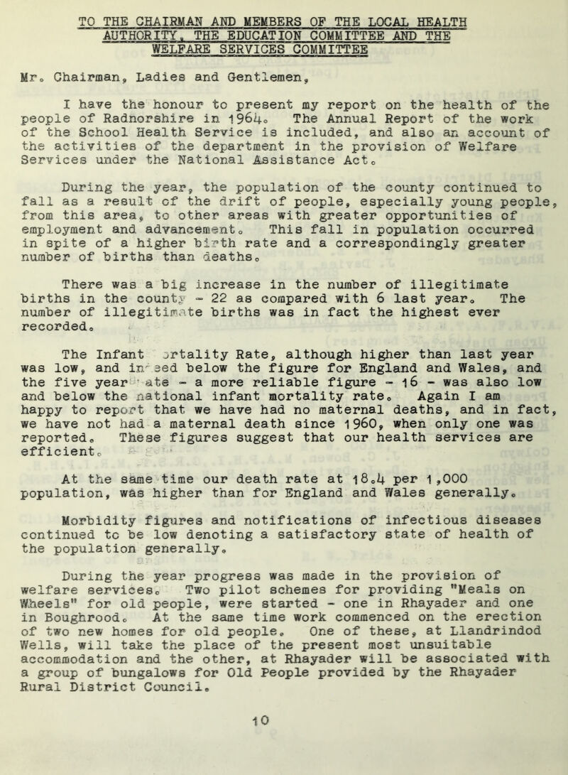 TO THE CHAIRMAN AND MEMBERS OF THE LOCAL HEALTH AUTHORITY, THB EDUCATION COMMITTEE AND THE WELFARE SERVICES COMMITTEE Mr® Ghairman<, Ladies and Gentlemen, I have the honour to present my report on the health of the people of Radnorshire in 19640 The Annual Report of the work of the School Health Service is included, and also an account of the activities of the department in the provision of Welfare Services under the National Assistance Actc During the year* the population of the county continued to fall as a result of the drift of people, especially young people, from this area, to other areas with greater opportunities of employment and advancement0 This fall in population occurred in spite of a higher birth rate and a correspondingly greater number of births than deaths0 There was a big increase in the number of illegitimate births in the county - 22 as compared with 6 last year0 The number of illegitimate births was in fact the highest ever recordedo The Infant ortality Rate, although higher than last year was low, and infeed below the figure for England and Wales, and the five year • ate - a more reliable figure - 16 - was also low and below the national infant mortality rate0 Again I am happy to report that we have had no maternal deaths, and in fact, we have not had a maternal death since i960, when only one was reportedo These figures suggest that our health services are efficientc At the same time our death rate at l8„4 per 1,000 population, was higher than for England and 7/ales generally6 Morbidity figures and notifications of infectious diseases continued tc be low denoting a satisfactory state of health of the population generally,, 23. .TV. i: During the year progress was made in the provision of welfare services,, Two pilot schemes for providing Meals on Wheels for old people, were started - one in Rhayader and one in Boughroodc At the same time work commenced on the erection of two new homes for old people„ One of these, at Llandrindod Wells, will take the place of the present most unsuitable accommodation and the other, at Rhayader will be associated with a group of bungalows for Old People provided by the Rhayader Rural District Council®