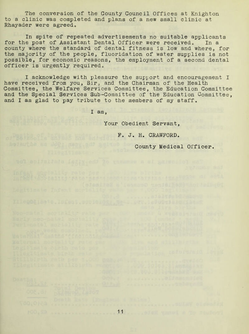 The conversion of the County Council Offices at Knighton to a clinic was completed and plans of a new small clinic at Rhayader were agreedo In spite of repeated advertisements no suitable applicants for the post of Assistant Dental Officer were received* In a county where the standard of dental fitness is low and where, for the majority of the people, fluoridation of water supplies is not possible, for economic reasons, the employment of a second dental officer is urgently required* I acknowledge with pleasure the support and encouragement I have received from you, Sir, and the Chairman of the Health Committee, the Welfare Services Committee, the Education Committee and the Special Services S.ub“Committee of the Education Committee, and I am glad to pay tribute to the members of my staff. I am, Your Obedient Servant, Pc J. H. CRAWFORD. County Medical Officer.