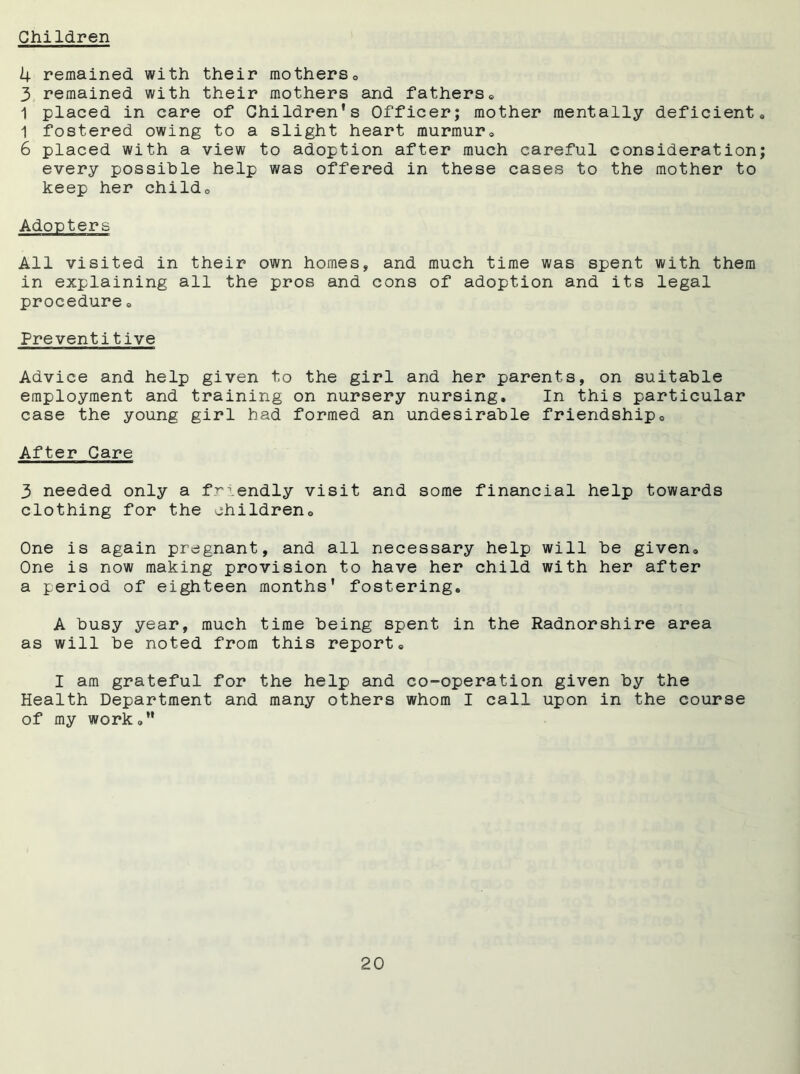 Children k remained with their mothers0 3 remained with their mothers and fathers. 1 placed in care of Children’s Officer; mother mentally deficient0 1 fostered owing to a slight heart murmur, 6 placed with a view to adoption after much careful consideration; every possible help was offered in these cases to the mother to keep her childo Adopters All visited in their own homes, and much time was spent with them in explaining all the pros and cons of adoption and its legal procedure „ Freventitive Advice and help given to the girl and her parents, on suitable employment and training on nursery nursing. In this particular case the young girl had formed an undesirable friendship. After Care 3 needed only a friendly visit and some financial help towards clothing for the children,, One is again pregnant, and all necessary help will be given. One is now making provision to have her child with her after a period of eighteen months' fostering. A busy year, much time being spent in the Radnorshire area as will be noted from this report. I am grateful for the help and co-operation given by the Health Department and many others whom I call upon in the course of my work.”
