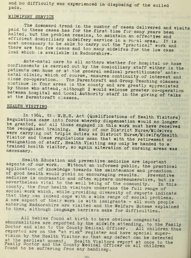 and no difficulty was experienced in disposing of the soiled pacts® MIDWIFERY SERVICE The downward trend in the number of cases delivered and visits F ^hJS?KCaSe\?a8 for the first time many years been n^itea? ^ut the Problem remains, to maintain an effective and efficient domiciliary midwifery service in a ru-^al area It is most necessary to be able to carry out the practical work and there are too few cases and too many midwifes for the low case load which is available in Radnorshire® Ante-natal care to all mothers whether for hospital or home conimements is carried out by the domiciliary staff either in the patients own home or at the general medical practitioners9 ante- natal clinic, which of course, ensures continuity of interest and close co-operation® The Parentcraft and Group Teaching classes continue in four areas m the county and are greatly appreciated y ose who attend, although I wopld welcome greater co-operation be ween hospital and Local Authority staff in the giving of talks at the Parentcraft classes® g HEALTH VISITING In 1964, thj N»H.S. Act (Qualifications of Health Visitors) Regulations came into force whereby dispensation would no longer e granted, and all those engaged in this work must have received the recognised training® Many of our District Nurse/Midwives were carrying out triple duties as District Nurse/Midwife/Health Visitor and these regulations mean that with the retirement or resignation of staff, Health Visiting may only be handed to a trained health visitor, so again alteration of nursing areas was necessary® Health Education and preventive medicine are important aspects of our work® Without an informed public, the practical application of knowledge towards the maintenance and promotion Ox good health would yield no encouraging results® Preventive medicine is undramatic and often appears unremunerative9 but is nevertheless vital to the well being of the community® In this county, the four health visitors undertake the full range of whichs> while providing diversity of reports indicate , at they can indeed cope with a wide range of social problems® A new aspect of their work is with immigrants - all such people entermg Radnorshire are visited and the Welfare Scheme explained to them, although language barriers make for difficulties® All babies found at birth to have obvious congenital abnormalities are reported by the midwife attending, to the Family Doctor and also to the County Medical Officer® All children thus rep or • a are on the at risk register and have special super- vision by the Health Visitor so that any defect can be detected at the earliest moment® Health Visitors report at once to the Family Doctor and the County Medical Officer on all children^ xound to be suffering from any handicap®