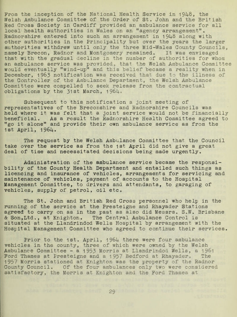 From the inception of the National Health Service in 1948, the Welsh Ambulance Committee of the .Order of St. John and the British Red Cross Society in Cardiff provided an ambulance service for all local health authorities in Wales on an agency arrangement, Radnorshire entered into such an arrangement in 1948 along with other authorities in the Principality but over the years the larger authorities withdrew until only the three Mid-Wales County Councils, namely Brecon, Radnor and Montgomery remained,, It was envisaged that with the gradual decline in the number of authorities for whom an ambulance service was provided, that the Welsh Ambulance Committee would eventually wind-up and this belief became a reality when in December, 1963 notification was received that due to the illness of the Controller of the Ambulance Department, the Welsh Ambulance Committee were compelled to seek release from the contractual obligations by the 31st March, 1964® Subsequent to this notification a joint meeting of representatives of the Breconshire and Radnorshire Councils was held where it was felt that a joint service would not be financially beneficialo As a result the Radnorshire Health Committee agreed to go it alone and provide their own ambulance service as from the 1st April, 1964* The request by the Welsh Ambulance Committee that the Council take over the service as from the 1st April did not give a great deal of time and necessitated decisions being made urgently. Administration of the ambulance service became the responsi- bility of the County Health Department and entailed such things as licencing and insurance of vehicles, arrangements for servicing and maintenance of vehicles, payment of accounts to the Hospital Management Committee, to drivers and attendants, to garaging of vehicles, supply of petrol, oil etc. The St. John and British Red Cross personnel who help in the running of the service at the Presteigne and Rhayader Stations agreed to carry on as in the past as also did Messrs, S.W. Brisbane & Son,Ltd., at Knighton, The Central Ambulance Control is situated at the Llandrindod Wells Hospital by arrangement with the Hospital Management Committee who agreed to continue their services. Prior to the 1st. April, 1964 there were four ambulance vehicles in the county, three of which were owned by the Welsh Ambulance Committee - a 1953 Morris at Llandrindod Wells, a 1961 Ford Thames at Presteigne and a 1957 Bedford at Rhayader, The 1957 Morris stationed at Knighton was the property of the Radnor County Council. Of the four ambulances only two were considered satisfactory, the Morris at Knighton and the Ford Thames at