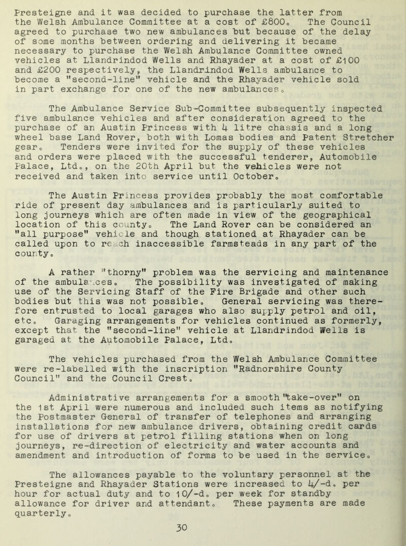 Presteigne and it was decided to purchase the latter from the Welsh Ambulance Committee at a cost of £80Qo The Council agreed to purchase two new ambulances but because of the delay of some months between ordering and delivering it became necessary to purchase the Welsh Ambulance Committee owned vehicles at Llandrindod Wells and Rhayader at a cost of £i00 and £200 respectively, the Llandrindod Wells ambulance to become a second-line vehicle and the Rhayader vehicle sold in part exchange for one of the new ambulances0 The Ambulance Service Sub-Committee subsequently inspected five ambulance vehicles and after consideration agreed to the purchase of an Austin Princess with 4 litre chassis and a long wheel base Land Rover, both with Lomas bodies and Patent Stretcher gear0 Tenders were invited for the supply of these vehicles and orders were placed with the successful tenderer, Automobile Palace, Ltdo, on the 20th April but the vehicles were not received and taken into service until Octobers The Austin Princess provides probably the most comfortable ride of present day ambulances and is particularly suited to long journeys which are often made in view of the geographical location of this county0 The Land Rover can be considered an all purpose vehicle and though stationed at Rhayader can be called upon to reach inaccessible farmsteads in any part of the countyo A rather thorny problem was the servicing and maintenance of the ambulanceso The possibility was investigated of making use of the Servicing Staff of the Fire Brigade and other such bodies but this was not possible0 General servicing was there- fore entrusted to local garages who also supply petrol and oil, etc0 Garaging arrangements for vehicles continued as formerly, except that the second-line vehicle at Llandrindod Wells is garaged at the Automobile Palace, Ltd0 The vehicles purchased from the Welsh Ambulance Committee were re-labelled with the inscription Radnorshire County Council and the Council Crest» Administrative arrangements for a smooth take-over on the 1st April were numerous and included such items as notifying the Postmaster General of transfer of telephones and arranging installations for new ambulance drivers, obtaining credit cards for use of drivers at petrol filling stations when on long journeys, re-direction of electricity and water accounts and amendment and introduction of forms to be used in the service0 The allowances payable to the voluntary personnel at the Presteigne and Rhayader Stations were increased to 4/“de per hour for actual duty and to 10/-dQ per week for standby allowance for driver and attendant0 These payments are made quarterlyo