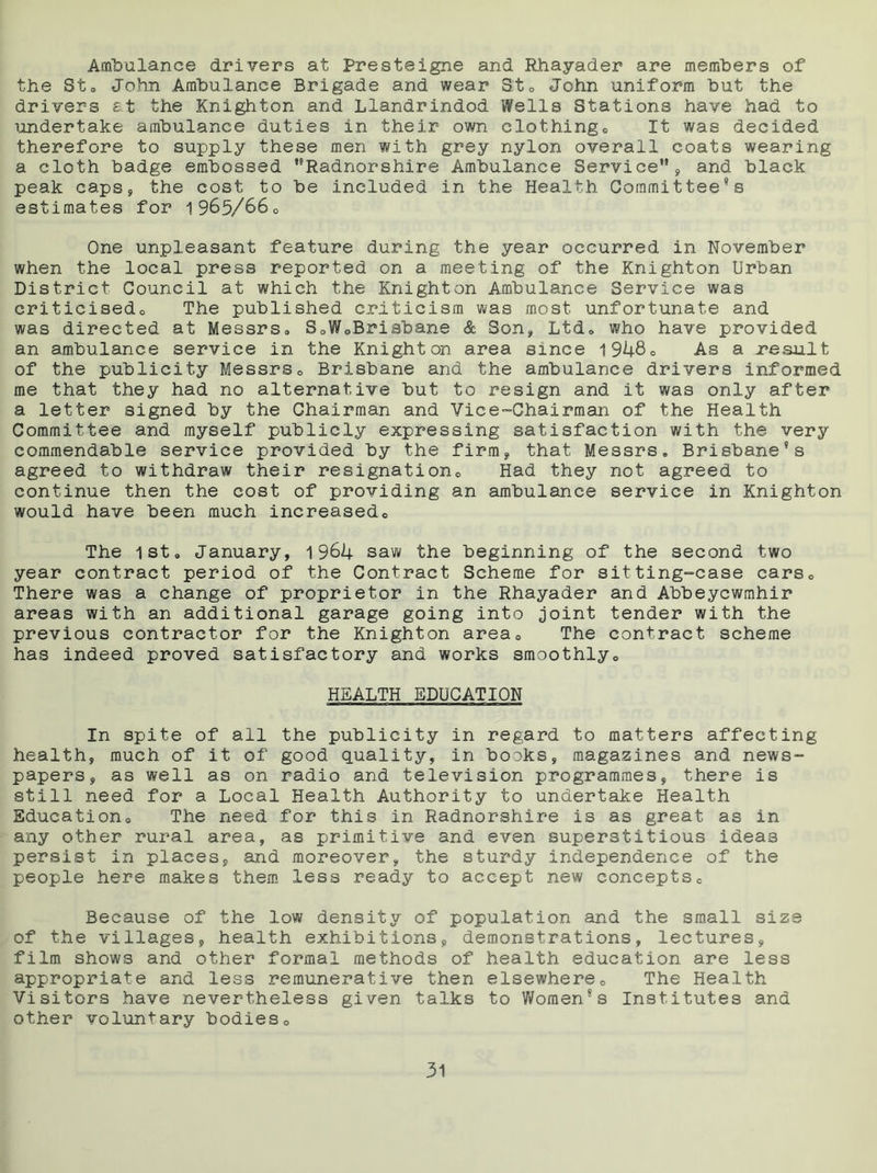 Ambulance drivers at Presteigne and Rhayader are members of the St. John Ambulance Brigade and wear St. John uniform but the drivers at the Knighton and Llandrindod Wells Stations have had to undertake ambulance duties in their own clothing. It was decided therefore to supply these men with grey nylon overall coats wearing a cloth badge embossed Radnorshire Ambulance Service, and black peak caps, the cost to be included in the Health Committee’s estimates for 1965/66. One unpleasant feature during the year occurred in November when the local press reported on a meeting of the Knighton Urban District Council at which the Knighton Ambulance Service was criticised. The published criticism was most unfortunate and was directed at Messrs. S.WoBrisbane & Son, Ltd. who have provided an ambulance service in the Knighton area since 1948° As a result of the publicity Messrs. Brisbane and the ambulance drivers informed me that they had no alternative but to resign and it was only after a letter signed by the Chairman and Vice-Chairman of the Health Committee and myself publicly expressing satisfaction with the very commendable service provided by the firm, that Messrs. Brisbane’s agreed to withdraw their resignation. Had they not agreed to continue then the cost of providing an ambulance service in Knighton would have been much increased. The 1st. January, 1964 saw the beginning of the second two year contract period of the Contract Scheme for sitting-case cars. There was a change of proprietor in the Rhayader and Abbeycwmhir areas with an additional garage going into joint tender with the previous contractor for the Knighton area. The contract scheme has indeed proved satisfactory and works smoothly. HEALTH EDUCATION In spite of all the publicity in regard to matters affecting health, much of it of good quality, in books, magazines and news- papers, as well as on radio and television programmes, there is still need for a Local Health Authority to undertake Health Education. The need for this in Radnorshire is as great as in any other rural area, as primitive and even superstitious ideas persist in places, and moreover, the sturdy independence of the people here makes them less ready to accept new concepts. Because of the low density of population and the small size of the villages, health exhibitions, demonstrations, lectures, film shows and other formal methods of health education are less appropriate and less remunerative then elsewhere. The Health Visitors have nevertheless given talks to Women’s Institutes and other voluntary bodies.