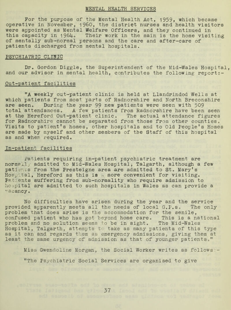 MENTAL HEALTH SERVICES For the purpose of the Mental Health Act, 1959, which became operative in November, i960, the district nurses and health visitors were appointed as Mental Welfare Officers, and they continued in this capacity in 1964° Their work in the main is the home visiting of mentally sub-normal persons and the care and after-care of patients discharged from mental hospitals. PSYCHIATRIC CLINIC Dr. Gordon Diggle, the Superintendent of the Mid-Wales Hospital, and our advisor in mental health, contributes the following report;- Out-patient facilities A weekly out-patient clinic is held at Llandrindod Wells at which patients from most parts of Radnorshire and Nofth Breconshire are seen. During the year 99 new patients were seen with 509 total attendances. A few patients from Radnorshire have been seen at the Hereford Out-patient clinic. The actual attendance figures for Radnorshire cannot be separated from those from other counties. Visits to patient’s homes, other hospitals and to Old People's Homes are made by myself and other members of the Staff of this hospital as and when required. In-patient facilities Patients requiring in-patient psychiatric treatment are normexl^' admitted to Mid-Wales Hospital, Talgarth, although a few patience from the Presteigne area are admitted to St. Mary's Hospital, Hereford as this is P more convenient for visiting. Patients suffering from sub-normality who require admission to hospital are admitted to such hospitals in Wales as can provide a vacancy. No difficulties have arisen during the year and the service provided apparently meets all the needs of local G.P.s. The only problem that does arise is the accommodation for the senile, confused patient who has got beyond home care. This is a national problem and no solution seems to be in sight. The Mid-Wales Hospital, Talgarth, attempts to take as many patients of this type as it can and regards them as emergency admissions, giving them at least the same urgency of admission as that of younger patients. Miss Gwendoline Morgan, the Social Worker writes as follows - The Psychiatric Social Services are organised to give
