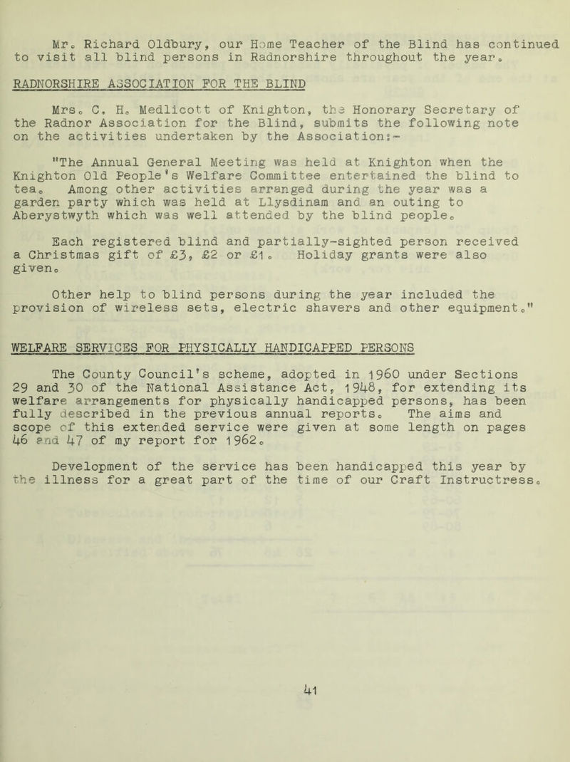 Mr® Richard Oldbury, our Home Teacher of the Blind has continued to visit all blind persons in Radnorshire throughout the year® RADNORSHIRE ASSOCIATION FOR THE BLIND Mrs® G. H0 Medlicott of Knighton;, the Honorary Secretary of the Radnor Association for the Blind, submits the following note on the activities undertaken by the Associations - ”The Annual General Meeting was held at Knighton when the Knighton Old People 9s Welfare Committee entertained the blind to tea® Among other activities arranged during the year was a garden party which was held at Ll.ysdinam and an outing to Aberystwyth which was well attended by the blind people® Each registered blind and partially-sighted person received a Christmas gift of £3? £2 or £1® Holiday grants were also given® Other help to blind persons during the year included the provision of wireless sets, electric shavers and other equipment®” WELFARE SERVICES FOR PHYSICALLY HANDICAPPED PERSONS The County Council's scheme, adopted in i960 under Sections 29 and 30 of the National Assistance Act, 1948, for extending its welfare arrangements for physically handicapped persons, has been fully described in the previous annual reports® The aims and scope of this extended service were given at some length on pages 46 and 47 of my report for 1962® Development of the service has been handicapped this year by the illness for a great part of the time of our Craft Instructress® 4l