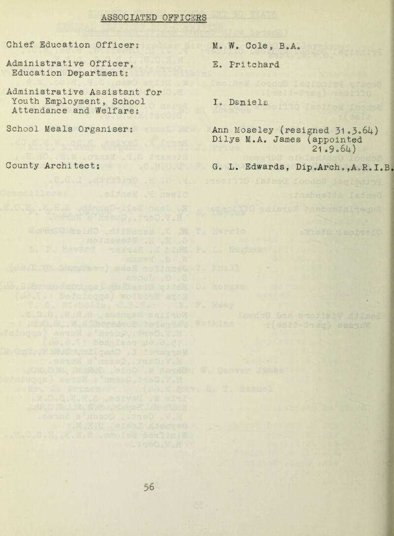 ASSOCIATED OFFIGSRS Chief Education Officers Administrative Officer,, Education Departments Administrative Assistant for Youth Employment, School Attendance and Welfares School Meals Organisers County Architects M0 W. Cole, B8A9 E* Pritchard 3U Daniels Ann Moseley (resigned 31»3»64) Dilys M.A. James (appointed 21*9064) Gc L. Edwards, Dip»ArchoyA«R.I.B