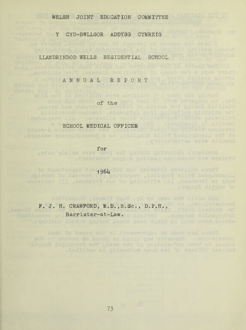 WELSH JOINT EDUCATION COMMITTEE Y CYD-BWLLGOR ADDYSG CYMREIG LLANDRINDOD WELLS RESIDENTIAL SCHOOL ANNUAL REPORT of the SCHOOL MEDICAL OFFICER for 1 964 F. J0 H0 CRAWFORD9 M9D„ ,B<, Sc <> , D,P.H*, Barrister-at-Lawe