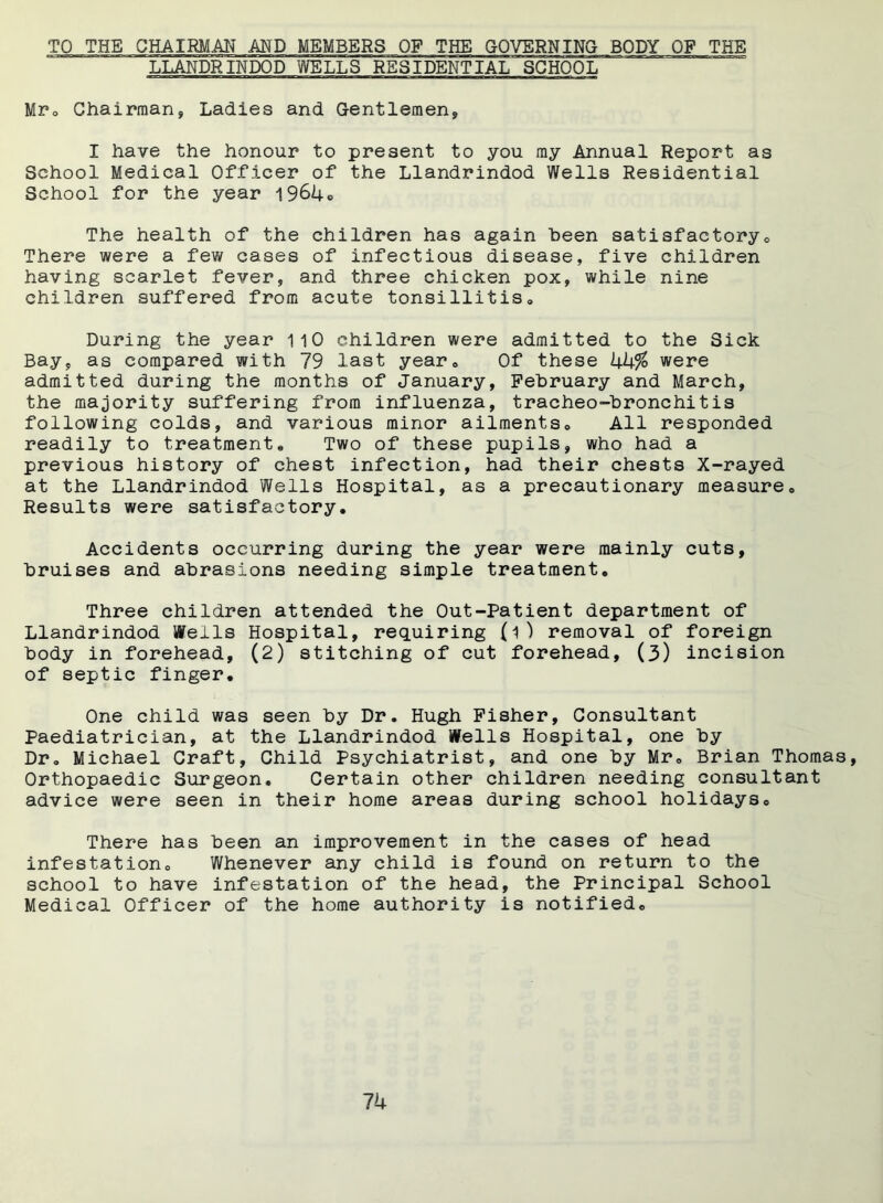 TO THE CHAIRMAN AND MEMBERS OF THE GOVERNING BODY OF THE LLANDRINDOD WELLS RESIDENTIAL SCHOOL Mr. Chairman, Ladies and Gentlemen, I have the honour to present to you my Annual Report as School Medical Officer of the Llandrindod Wells Residential School for the year 1964® The health of the children has again been satisfactorye There were a few cases of infectious disease, five children having scarlet fever, and three chicken pox, while nine children suffered from acute tonsillitis. During the year 110 children were admitted to the Sick Bay, as compared with 79 last year* Of these kk% were admitted during the months of January, February and March, the majority suffering from influenza, tracheo-bronchitis following colds, and various minor ailments. All responded readily to treatment. Two of these pupils, who had a previous history of chest infection, had their chests X-rayed at the Llandrindod Wells Hospital, as a precautionary measure. Results were satisfactory. Accidents occurring during the year were mainly cuts, bruises and abrasions needing simple treatment. Three children attended the Out-Patient department of Llandrindod Wells Hospital, requiring (i) removal of foreign body in forehead, (2) stitching of cut forehead, (3) incision of septic finger. One child was seen by Dr. Hugh Fisher, Consultant Paediatrician, at the Llandrindod Wells Hospital, one by Dr. Michael Craft, Child Psychiatrist, and one by Mr, Brian Thomas, Orthopaedic Surgeon, Certain other children needing consultant advice were seen in their home areas during school holidays. There has been an improvement in the cases of head infestation. Whenever any child is found on return to the school to have infestation of the head, the Principal School Medical Officer of the home authority is notified. Ik