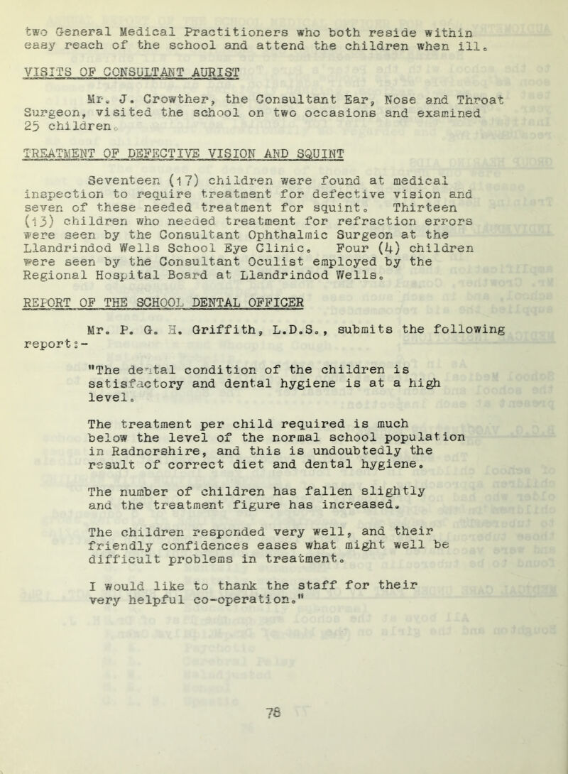 two Genera 1 Medical Practitioners who both reside within easy reach of the school and attend the children when ill® VISITS OF CONSULTANT AURIST Mr* J, Growthsr? the Consultant Ear, Nose and Throat Surgeon, visited the school on two occasions and examined 23 children., TREATMENT OF DEFECTIVE VISION AND SQUINT Seventeen (l7) children were found at medical inspection to require treatment for defective vision and seven of these needed treatment for squint. Thirteen (l3) children who needed treatment for refraction errors were seen by the Consultant Ophthalmic Surgeon at the Llandrindod Wells School Eye Clinic. Pour (4) children w-ere seen by the Consultant Oculist employed by the Regional Hospital Board at Llandrindod Wells„ REPORT OF THE SCHOOL DENTAL OFFICER Mr. P. G. H* Griffith, L.D.8., submits the following report 1- ,9The dental condition of the children is satisfactory and dental hygiene is at a high level» The treatment per child required is much below the level of the normal school population in Radnorshire, and this is undoubtedly the result of correct diet and dental hygiene. The number of children has fallen slightly and the treatment figure has increased* The children responded very well, and their friendly confidences eases what might well be difficult problems in treatment. I would like to thank the staff for their very helpful co-operation.99