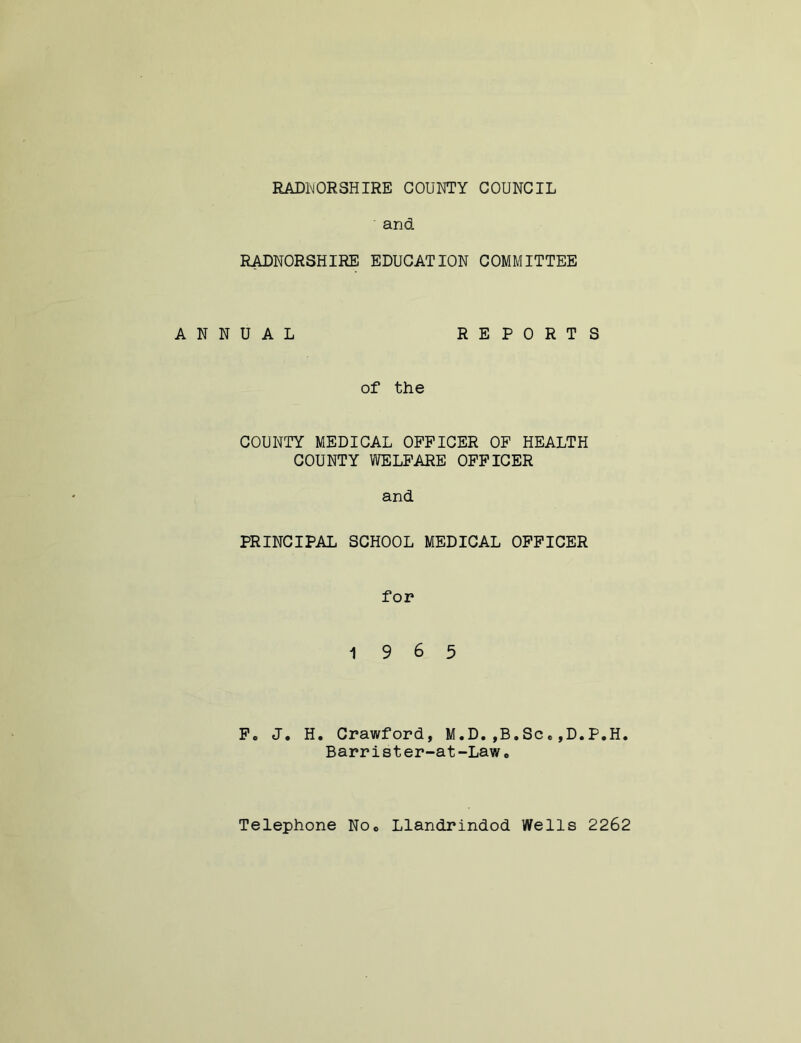 and RADNORSHIRE EDUCATION COMMITTEE ANNUAL REPORTS of the COUNTY MEDICAL OFFICER OF HEALTH COUNTY WELFARE OFFICER and PRINCIPAL SCHOOL MEDICAL OFFICER for 19 6 5 F. J. H. Crawford, M.D.,B.Sc*,D.P.H. Barrister-at-Lawe Telephone Noc Llandrindod Wells 2262