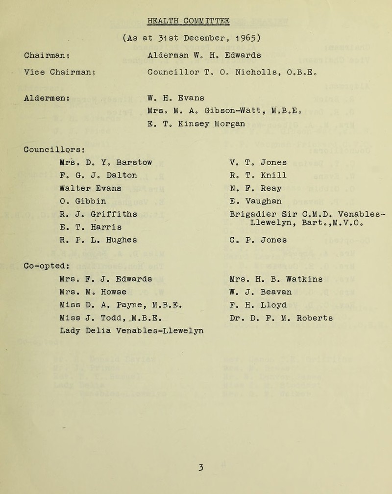 HEALTH COMMITTEE Chairmans Vice Chairmans Aldermens (As at 31st December, 1965) Alderman W0 H„ Edwards Councillor T, 0o Nicholls, O.B.Eo W0 H® Evans Mrs® M. A® Gibson-Watt, M.B.Eo E. T0 Kinsey Morgan Councillors s Mrs, D. Y0 Barstow F» Jo Dalton Walter Evans Oo Gibbin R. J. Griffiths E. T. Harris R. P. L. Hughes V» To Jones R0 To Knill N. F. Reay Eo Vaughan Brigadier Sir C.MoD. Llewelyn, Bart», Co P. Jones Co-opted; Mrso F. J. Edwards Mrs. M« Howse Miss D. A. Payne, M.B.E. Miss J. Todd, M.B.E. Lady Delia Venables-Llewelyn Mrs. H. B. Watkins W. J. Beavan F. H. Lloyd Dr. D. F. M. Roberts Venables- .V.Oo