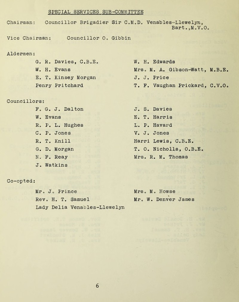 SPECIAL SERVICES SUB-COMMITTEE Chairmans Councillor Brigadier Sir C.M.D. Vice Chairmans Councillor 0» Gibbin Venables-Llewelyn, Bart.jMaV.Oo Aldermens G„ Re Davies, C.B.E* W. H. Evans E. T. Kinsey Morgan Penry Pritchard Councillors s F» G. J. Dalton We Evans Re P. L. Hughes C. P. Jones R. T. Knill G. D. Morgan N. F» Reay J« Watkins W. H. Edwards MrSe M. A. Gibson-Watt, M.B.E. J. J. Price T. F. Vaughan Prickard, C.V.Oe J. S. Davies E. T. Harris L. P» Havard V. J, Jones Harri Lewis, C.B.E, T. 0. Nicholls, O.B.E. Mrs. R. M. Thomas Co-opted: Mr. Jo Prince Rev a H. T. Samuel Lady Delia Venables-Llewelyn Mrs6 Mo Howse Mr. W. Denver James