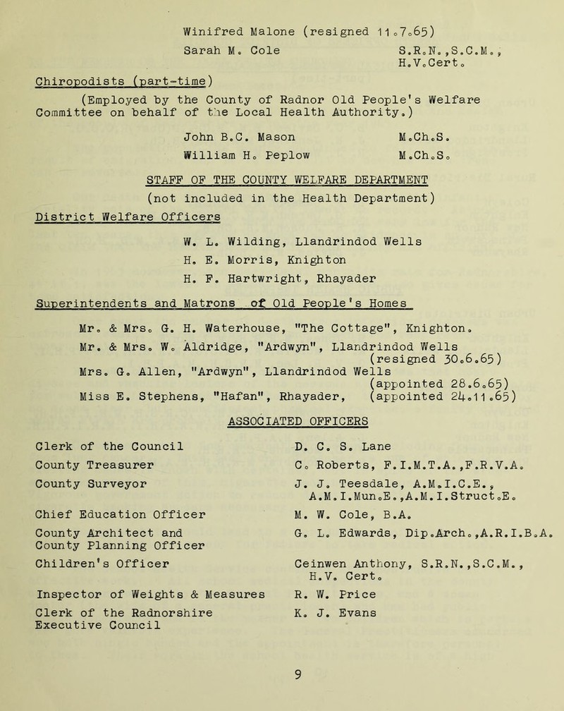 Winifred Malone (resigned 11o7o65) Sarah M. Cole S.R.N.,S.C.M., H.V.Cert0 Chiropodists (part-time) (Employed by the County of Radnor Old People’s Welfare Committee on behalf of the Local Health Authority.) John B.C. Mason M.CheS. William H. Peplow M.ChoSo STAFF OF THE COUNTY WELFARE DEPARTMENT (not included in the Health Department) District Welfare Officers W. L. Wilding, Llandrindod Wells H. E. Morris, Knighton H. F. Hartwright, Rhayader Superintendents and Matrons o£ Old People 8s Homes Mr. & Mrso G. H. Waterhouse, The Cottage”, Knighton. Mr. & Mrs. W. Aldridge, Ardwyn”, Llandrindod Wells (resigned 30.6.65) Mrs. G. Allen, Ardwyn, Llandrindod Wells (appointed 28.6.65) Miss E. Stephens, Hafan, Rhayader, (appointed 24.11.65) Clerk of the Council County Treasurer County Surveyor Chief Education Officer County Architect and County Planning Officer Children's Officer ASSOCIATED OFFICERS D. C. S. Lane Co Roberts, F.I.M.T.A.,F.R.V.A. J. J. Teesdale, A.M.I.C.E., A.M.I.Mun.E.,A.M.I.Struct.E. M. W. Cole, B.A. G. L. Edwards, Dip.Arch.,A.R.I.B.A. Ceinwen Anthony, S.R.N.,S.C.M., H.V. Cert. R. W. Price K. J. Evans Inspector of Weights & Measures Clerk of the Radnorshire Executive Council