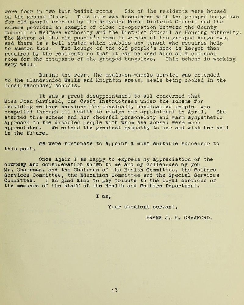 were four in two twin bedded rooms. Six of the residents were housed on the ground floor. This home was associated with ten grouped bungalows for old people erected by the Rhayader Rural District Council and the scheme provided an example of close co-operation between the County Council as Welfare Authority and the District Council as Housing Authority,, The Matron of the old people’s home is warden of the grouped bungalows, and there is a bell system which enables any tenant who requires help to summon this0 The lounge of the old people’s home is larger than required by the residents so that it can be used also as a communal room for the occupants of the grouped bungalows. This scheme is working very well0 During the year, the meals-on-wheels service was extended to the Llandrindod Weils and Knighton areas, meals being cooked in: the local secondary schools0 It was a great disappointment to all concerned that Miss Joan Garfield, our Craft Instructress under the scheme for providing welfare services for physically handicapped people, was compelled through ill health to resign her appointment in April. She started this scheme and her cheerful personality and warm sympathetic approach to the disabled people with whom she worked were much appreciatedo We extend the greatest sympathy to her and wish her well in the future0 We were fortunate to appoint a most suitable successor to this posto Once again I am happy to express my appreciation of the courtesy and consideration shown to me and my colleagues by you Mr. Chairman, and the Chairmen of the Health Committee, the Welfare Services Committee, the Education Committee and the Special Services Committee. I am glad also to pay tribute to the loyal services of the members of the staff of the Health and Welfare Department. I am, Your obedient servant, PRANK J. H. CRAWFORD.