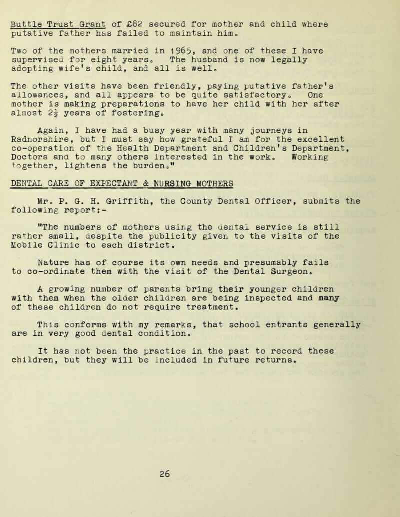 Buttle Trust Grant of £82 secured for mother and child where putative father has failed to maintain himQ Two of the mothers married in 1963, and one of these I have supervised for eight years0 The husband is now legally adopting wife’s child, and all is wello The other visits have been friendly, paying putative father’s allowances, and all appears to be quite satisfactory» One mother is making preparations to have her child with her after almost 2-g- years of fostering. Again, I have had a busy year with many journeys in Radnorshire, but I must say how grateful I am for the excellent co-operation of the Health Department and Children's Department, Doctors and to many others interested in the work. Working together, lightens the burden. DENTAL CARE OF EXPECTANT & NURSING MOTHERS Mr. P. G. H. Griffith, the County Dental Officer, submits the following report:- The numbers of mothers using the dental service is still rather small, aespite the publicity given to the visits of the Mobile Clinic to each district. Nature has of course its own needs and presumably fails to co-ordinate them with the visit of the Dental Surgeon. A growing number of parents bring their younger children with them when the older children are being inspected and many of these children do not require treatment. This conforms with my remarks, that school entrants generally are in very good dental condition. It has not been the practice in the past to record these children, but they will be included in future returns.