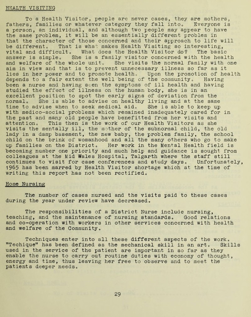 HEALTH VISITING To a Health Visitor? people are never cases? they are mothers? fathers? families or whatever category they fall into0 Everyone is a person? an individual? and although two people may appear to have the same problem? it will be an essentially different problem in that the character of those concerned and their approach to life will be differento That is what makes Health Visiting so interesting? vital and difficult0 What does the Health Visitor do? The basic answer is simple® She is a family visitor concerned with the health and welfare of the whole unit0 She visits the normal family with one aim in view and that is to prevent unnecessary illness so far as it lies in her power and to promote healtho Upon the promotion of health depends to a fair extent the well being of the community0 Having been a nurse and having seen the symptoms of ill health and having studied the effect of illness on the human body? she is in an excellent position to spot the early signs of deviation from the normalo She is able to advise on healthy living and at the same time to advise when to seek medical aide She is able to keep up with medico-social problems which remained inadequately cared for in the past and many old people have benefitted from her visits and attentionc This then is the work of our Health Visitors as she visits the mentally ill? the mother of the subnormal child? the old lady in a damp basement, the new baby? the problem family, the school child on the brink of womanhood and all the many others who go to make up families on the District0 Her work in the Mental Health field is becoming number one priority and much help and guidance is sought from colleagues at the Mid Wales Hospital, Talgarth where the staff still continues to visit for case conferences and study days® Unfortunately, 1965 has been marred by Health Visitor shortage which at the time of writing this report has not been rectifiedo Home Nursing The number of cases nursed and the visits paid to these cases during the year under review have decreased0 The responsibilities of a District Nurse include nursing, teaching? and the maintenance of nursing standards® Good relations and co-operation with workers in other services concerned with health and welfare of the Community0 Techniques enter into all these different aspects of the work® Techique has been defined as the mechanical skill in an art® Skills used in the service of the patient are important in so far as they enable the nurse to carry out routine duties with economy of thought? energy and time, thus leaving her free to observe and to meet the patients deeper needs®