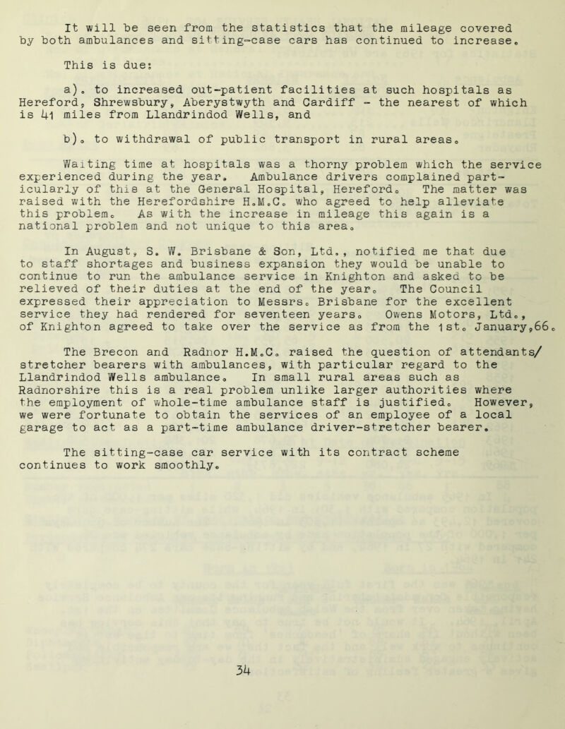 It will be seen from the statistics that the mileage covered by both ambulances and sitting-case cars has continued to increases This is due; a) , to increased out-patient facilities at such hospitals as Hereford, Shrewsbury, Aberystwyth and Cardiff - the nearest of which is 4l miles from Llandrindod Wells, and b) ® to withdrawal of public transport in rural areas6 Waiting time at hospitals was a thorny problem which the service experienced during the year. Ambulance drivers complained part- icularly of this at the General Hospital, Hereford0 The matter was raised with the Herefordshire H®M*C® who agreed to help alleviate this problem® As with the increase in mileage this again is a national problem and not unique to this area® In August, 3, W, Brisbane & Son, Ltd,, notified me that due to staff shortages and business expansion they would be unable to continue to run the ambulance service in Knighton and asked to be relieved of their duties at the end of the year® The Council expressed their appreciation to Messrs® Brisbane for the excellent service they had rendered for seventeen years® Owens Motors, Ltd®, of Knighton agreed to take over the service as from the 1st® January,66® The Brecon and Radnor H.M.C® raised the question of attendants/ stretcher bearers with ambulances, with particular regard to the Llandrindod Wells ambulance® In small rural areas such as Radnorshire this is a real problem unlike larger authorities where the employment of whole-time ambulance staff is justified® However, we were fortunate to obtain the services of an employee of a local garage to act as a part-time ambulance driver-stretcher bearer® The sitting-case car service with its contract scheme continues to work smoothly®