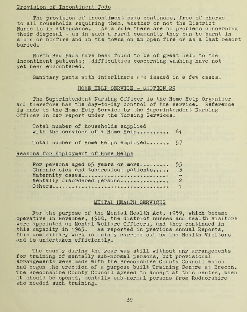 Provision of Incontinent Pads The provision of incontiment pads continues, free of charge to all households requiring them, whether or not the District Nurse is in attendance0 As a rule there are no problems concerning their disposal - as in such a rural community they can be burnt in a bin or bonfire and in the towns on an open fire or as a last resort buriedo North Bed Pads have been found to be of great help to the incontinent patients; difficulties concerning washing have not yet been encountered. Sanitary pants with interliners aoe issued in a few cases, HOME HELP SERVICE - MOTION 2:9 The Superintendent Nursing Officer is the Home Help Organiser and therefore has the day-to-day control of the service0 Reference is made to the Home Help Service by the Superintendent Nursing Officer in her report under the Nursing Services, Total number of households supplied with the services of a Home Help0co»„0eo0« 61 Total number of Home Helps employedo...„0o 57 Reasons for Employment of Home Helps For persons aged 65 years or more Chronic sick and tuberculous patients Maternity casesoo.«oooooooe Mentally disordered persons Others 0©Q900®0©*00< ooooooeo* « o • • o • oooo«ooo oooeeoooo 900000090 *©0900000 55 3 2 1 MENTAL HEALTH SERVICES For the purpose of the Mental Health Act, 1959, which became operative in November, i960, the district nurses and health visitors were appointed as Mental Welfare Officers, and they continued in this capacity in 1965° As reported in previous Annual Reports, this domiciliary work is mainly carried out by the Health Visitors and is undertaken efficiently,. The county during the year was still without any arrangements for training of mentally sub-normal persons, but provisional arrangements were made with the Breconshire County Council which had begun the erection of a purpose built Training Centre at Brecon. The Breconshire County Council agreed to accept at this centre, when it should be opened, mentally sub-normal persons from Radnorshire who needed such trainingo