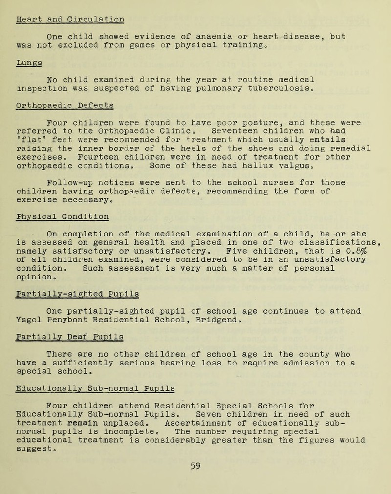 Heart and Circulation One child showed evidence of anaemia or heart disease, hut was not excluded from games or physical training* Lungs No child examined daring the year at routine medical inspection was suspected of having pulmonary tuherculosis0 Orthopaedic Defects Four children were found to have poor posture, and these were referred to the Orthopaedic Clinic» Seventeen children who had ’flat’ feet were recommended for treatment which usually entails raising the inner border of the heels of the shoes and doing remedial exerciseso Fourteen children were in need of treatment for other orthopaedic conditions* Some of these had hallux valgus* Follow-up notices were sent to the school nurses for those children having orthopaedic defects, recommending the form of exercise necessary*, Physical Condition On completion of the medical examination of a child, he or she is assessed on general health and placed in one of two classifications, namely satisfactory or unsatisfactory* Five children, that is 0*8% of all children examined, were considered to be in an unsatisfactory condition* Such assessment is very much a matter of personal opinion* Partially-sighted Pupils One partially-sighted pupil of school age continues to attend Ysgol Penybont Residential School, Bridgend* Partially Deaf Pupils There are no other children of school age in the county who have a sufficiently serious hearing loss to require admission to a special school* Educationally Sub-normal Pupils Four children attend Residential Special Schools for Educationally Sub-normal Pupils, Seven children in need of such treatment remain unplaced* Ascertainment of educationally sub- normal pupils is incomplete* The number requiring special educational treatment is considerably greater than the figures would suggest *