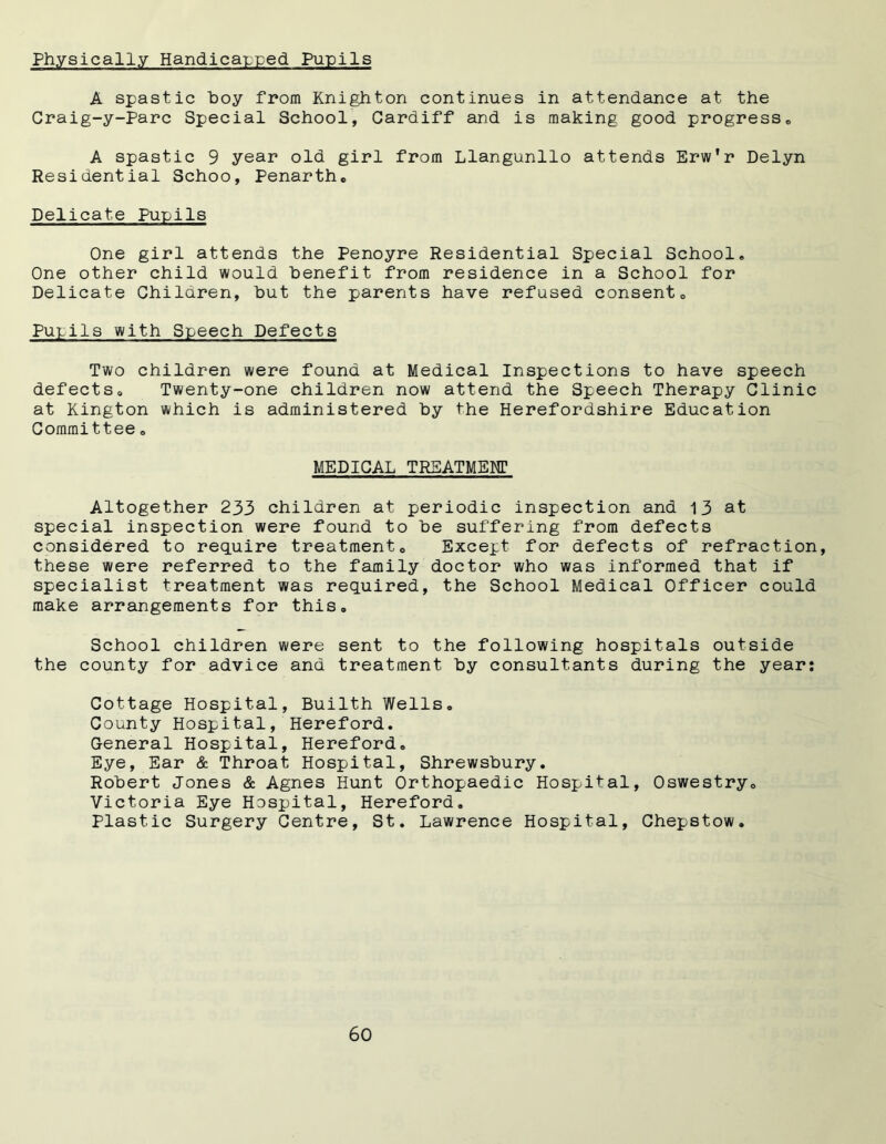 Physically Handicapped Pupils A spastic hoy from Knighton continues in attendance at the Craig-y-Parc Special School, Cardiff and is making good progress,, A spastic 9 year old girl from Llangunllo attends Erw'r Delyn Residential Schoo, Penarthc Delicate Purils One girl attends the Penoyre Residential Special School, One other child would benefit from residence in a School for Delicate Children, hut the parents have refused consent0 Pupils with Speech Defects Two children were found at Medical Inspections to have speech defects0 Twenty-one children now attend the Speech Therapy Clinic at Kington which is administered hy the Herefordshire Education Committee» MEDICAL TREATMENT Altogether 233 children at periodic inspection and 13 at special inspection were found to he suffering from defects considered to require treatment0 Except for defects of refraction, these were referred to the family doctor who was informed that if specialist treatment was required, the School Medical Officer could make arrangements for this® School children were sent to the following hospitals outside the county for advice and treatment by consultants during the year: Cottage Hospital, Builth Wells® County Hospital, Hereford. General Hospital, Hereford. Eye, Ear & Throat Hospital, Shrewsbury. Robert Jones & Agnes Hunt Orthopaedic Hospital, Oswestry® Victoria Eye Hospital, Hereford. Plastic Surgery Centre, St. Lawrence Hospital, Chepstow.
