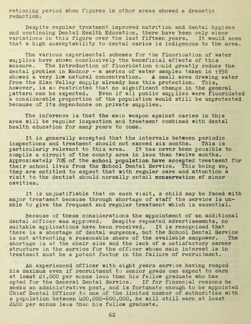rationing period when figures in other areas showed a dramatic reduction. Despite regular treatment improved nutrition and dental hygiene and continuing Dental Health Education, there have been only minor variations in this figure over the last fifteen years,, It would seem that a high susceptahility to dental caries is indigenous to the area. The various experimental schemes for the fluoridation of water supplies have shown conclusively the beneficial effects of this measure0 The introduction of fluoridation could greatly reduce the dental problem in Radnor - a series of water samples taken in 1958 showed a very low natural concentration,, A small area drawing water from the Elan Valley supply already has this protection,, This, however, is so restricted that no significant change in the general pattern can be expected,. Even if all public supplies were fluoridated a considerable proportion of the population would still be unprotected because of its dependence on private supplies. The inference is that the main weapon against caries in this area will be regular inspection and treatment, combined with dental health education for many years to comec It is generally accepted that the intervals between periodic inspections and treatment should not exceed six months,, This is particularly relevant to this area. It has never been possible to compile a circuit of the county area in less than twelve months. Approximately 70% of the school population have accepted treatment for their school lives from the School Dental Service. This being so, they are entitled to expect that with regular care and attention a visit to the dentist should normally entail conservation of minor cavities. It is unjustifiable that on each visit, a child may be faced with major treatment because through shortage of staff the service is un- able to give the frequent and regular treatment which is essential. Because of these considerations the appointment of an additional dental officer was approved. Despite repeated advertisements, no suitable applications have been received. It is recognised that there is a shortage of dental surgeons, but the School Dental Service is not attracting a reasonable share of the available manpower. The shortage is at the chair side and the lack of a satisfactory career structure in the service for the officer whose main interest is in treatment must be a potent factor in the failure of recruitment. An experienced officer with eight years service having reaped his maximum even if recruitment to senior grade can expect to earn at least £1,000 per annum less than his fellow graduate who has opted for the General Dental Service. If for financial reasons he seeks an administrative post, and is fortunate enough to be appointed Chief Dental Officer to one of the limited number of authorities with a population between 400,000-600,000, he will still earn at least £400 per annum less than his fellow graduate.
