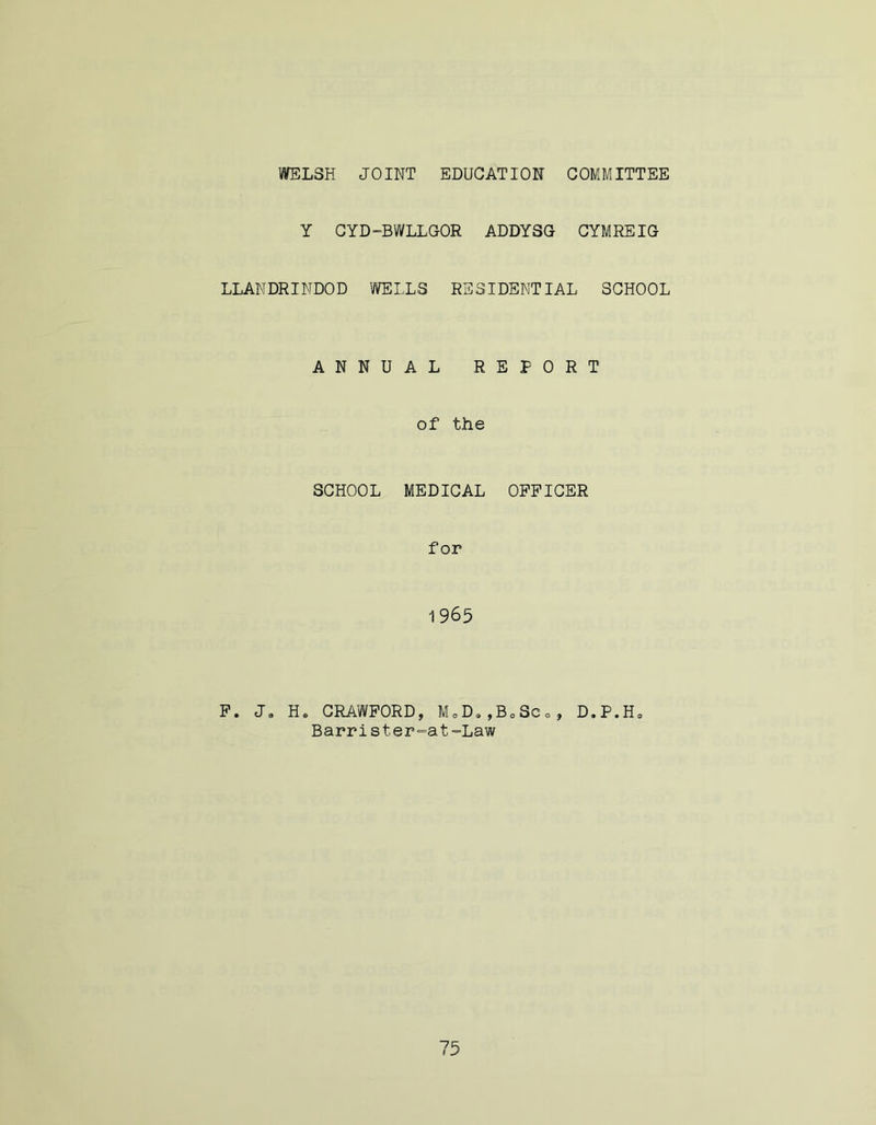 WELSH JOINT EDUCATION COMMITTEE Y CYD-BWLLGOR ADDYSG CYMREIG LLANDRINDOD WELLS RESIDENTIAL SCHOOL ANNUAL REPORT of the SCHOOL MEDICAL OFFICER for 1965 F. Ja He CRAWFORD, MoD0,B0Sc0, D.P.H, Barrist,er=at ==Law