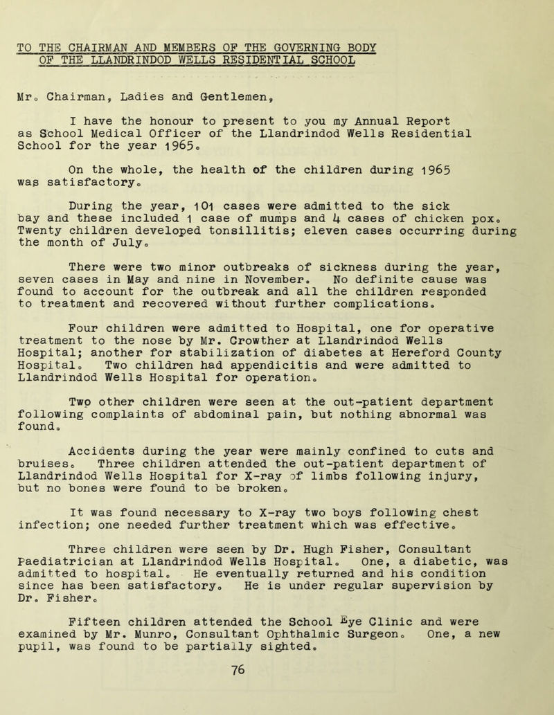 TO THE CHAIRMAN AND MEMBERS OF THE GOVERNING BODY OF THE LLANDRINDOD WELLS RESIDENTIAL SCHOOL Mr. Chairman, Ladies and Gentlemen, I have the honour to present to you my Annual Report as School Medical Officer of the Llandrindod Wells Residential School for the year 19^5® On the whole, the health of the children during 1965 was satisfactory0 During the year, 1Oi cases were admitted to the sick hay and these included 1 case of mumps and 4 cases of chicken poxc Twenty children developed tonsillitis; eleven cases occurring during the month of Julye There were two minor outbreaks of sickness during the year, seven cases in May and nine in November., No definite cause was found to account for the outbreak and all the children responded to treatment and recovered without further complications.. Four children were admitted to Hospital, one for operative treatment to the nose by Mr. Growther at Llandrindod Wells Hospital; another for stabilization of diabetes at Hereford County Hospitalo Two children had appendicitis and were admitted to Llandrindod Wells Hospital for operation., Two other children were seen at the out-patient department following complaints of abdominal pain, but nothing abnormal was foundo Accidents during the year were mainly confined to cuts and bruiseso Three children attended the out-patient department of Llandrindod Wells Hospital for X-ray of limbs following injury, but no bones were found to be broken. It was found necessary to X-ray two boys following chest infection; one needed further treatment which was effective. Three children were seen by Dr. Hugh Fisher, Consultant paediatrician at Llandrindod Wells Hospital0 One, a diabetic, was admitted to hospital,. He eventually returned and his condition since has been satisfactory.. He is under regular supervision by Dr. Fisher. Fifteen children attended the School ^ye Clinic and were examined by Mr. Munro, Consultant Ophthalmic Surgeon. One, a new pupil, was found to be partially sighted.