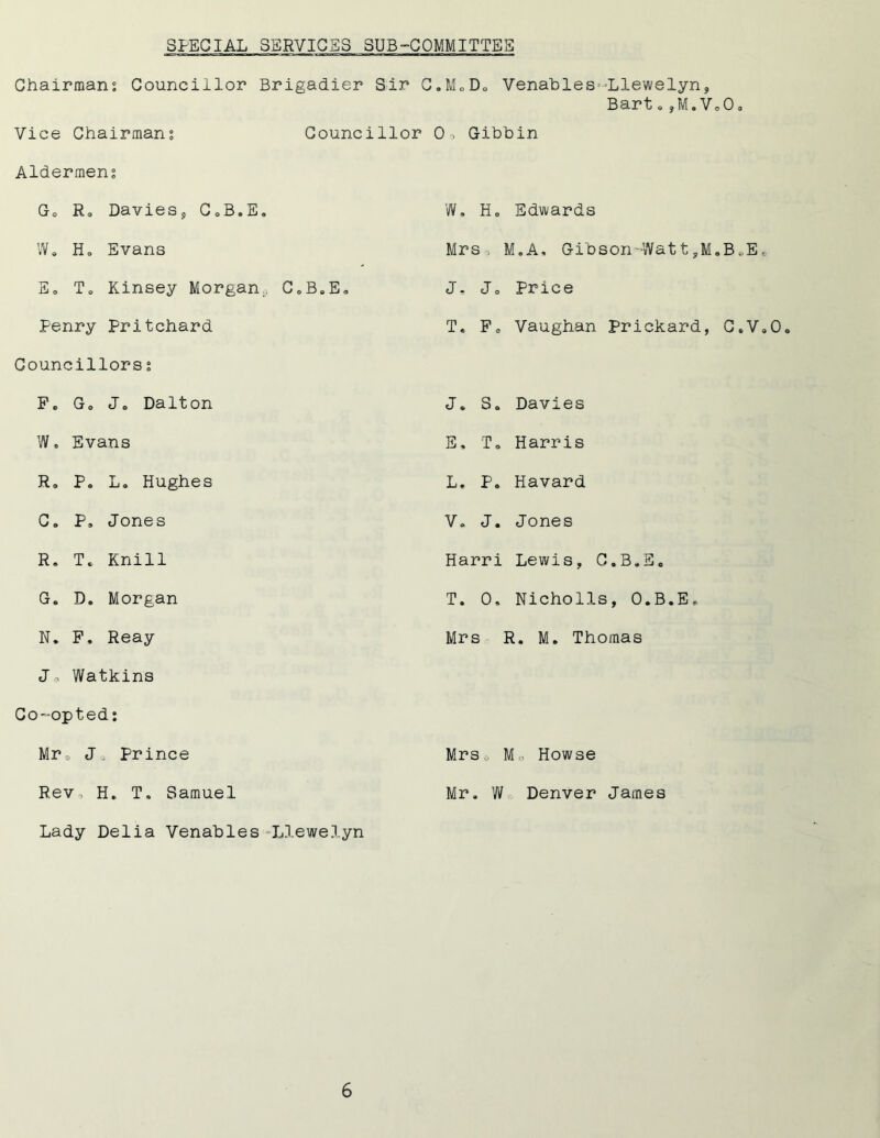 SPECIAL SERVICES SUB-COMMITTEE Chairmans Councillor Brigadier Sir C.M0D0 Venables=Llewelyn, Bart.,M.VoO. Vice Chairmans Councillor 0, Gibbin Aldermens Go R0 Davies, CoB.E, W, Ho Edwards W. H„ Evans Mrso M.A, Gibson-WattyM.B.-.Ee Eo To Kinsey Morgan., C0BeEo J, Jo Price Penry Pritchard Councillors s T* Fo Vaughan Prickard, C.V,0o F„ Go Jo Dalton J* So Davies Wo Evans E, To Harris Ro P. L. Hughes L. Po Havard C. P. Jones Vo J. Jones R. To Knill Harri Lewis, C.BoE. G. D, Morgan T. 0, Nicholls, O.B.E* N. F. Reay Jo Watkins Co-opted: Mrs R. M. Thomas Mr9 J. Prince Mrs., Mo Howse Rev, H. T. Samuel Lady Delia Venables -Llewelyn Mr. W Denver James