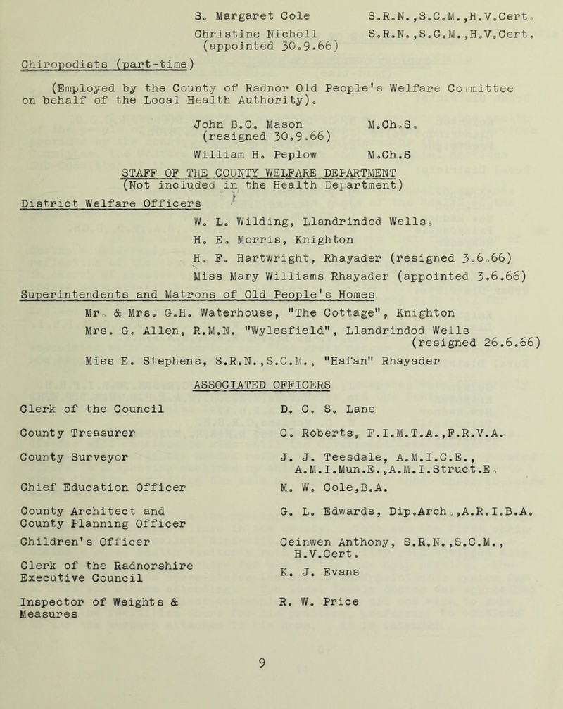 S.R.N.,S.C e M.,H.Vo Cert SoRoNo,S.C.M.,H.V,Cert So Margaret Cole Christine Nicholl (appointed 30,9*66) •t ime) (Employed by the County of Radnor Old People*s Welfare Committee on behalf of the Local Health Authority)0 John BoC« Mason M.Ch»S, (resigned 30.9*66) William Ho Peplow MoCh.S STAFF OF THE COUNTY WELFARE DEPARTMENT (Not included in the Health Department) District Welfare Officers W0 L, Wilding, Llandrindod Wells, Ho E, Morris, Knighton Ho Fo Hartwright, Rhayader (resigned 3=6,66) Miss Mary Williams Rhayader (appointed 3=6.66) Superintendents and Matrons of Old People*s Homes Mr, & Mrs* GoH9 Waterhouse, The Cottage, Knighton Mrs, Go Allen, R.M.N. Wylesfield, Llandrindod Wells (resigned 26.6.66) Miss Eo Stephens, S.R.N.,S.C.M., Hafan Rhayader Clerk of the Council County Treasurer County Surveyor Chief Education Officer County Architect and County planning Officer Children* s Officer Clerk of the Radnorshire Executive Council ASSOCIATED OFFICERS D. C. S. Lane C» Roberts, F.I.M.T.A.,F.R.V.A. J. J. Teesdale, A.M.I.C.E., A.M.I.Mun.E.,A.M.I.Struct.E, Mo Wo Cole,B.A. Go Lo Edwards, Dip.Archo,A.R.I. Ceinwen Anthony, S.R.N.,S.C.M., H.V.Cert. K. J. Evans B.A. Inspector of Weights & R. W. Price Measures