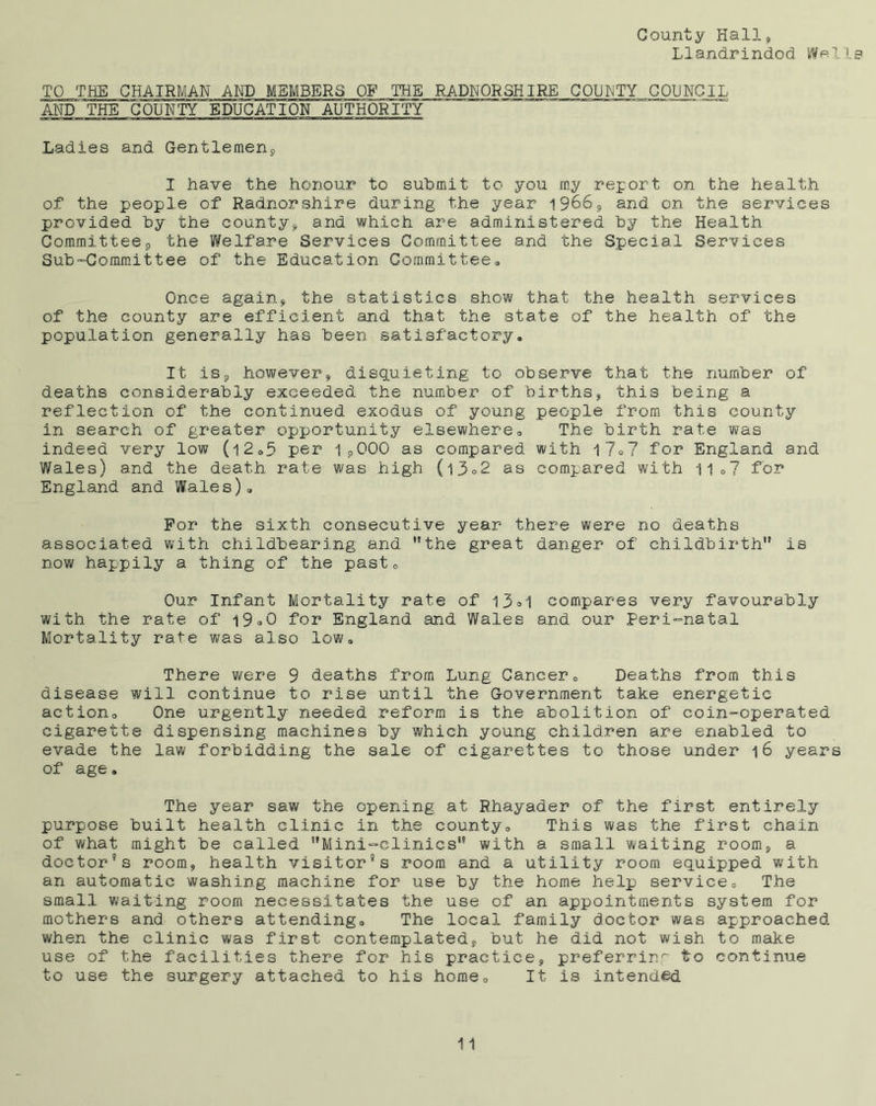 County Hall* Llandrindod W«I1 TO THE CHAIRMAN AND MEMBERS OF .THE RADNORSHIRE COUNTY COUNCIL AND THE COUNTY EDUCATION AUTHORITY Ladies and Gentlemen*, I have the honour to submit to you my report on the health of the people of Radnorshire during the year 1966* and on the services provided by the county* and which are administered by the Health Committee* the Welfare Services Committee and the Special Services Sub-Committee of the Education Committee, Once again* the statistics show that the health services of the county are efficient and that the state of the health of the population generally has been satisfactory. It is* however* disquieting to observe that the number of deaths considerably exceeded the number of births* this being a reflection of the continued exodus of young people from this county in search of greater opportunity elsewhere. The birth rate was indeed very low (l2,5 per 1*000 as compared with l7»7 for England and Wales) and the death rate was high (l3°2 as compared with 11,7 for* England and Wales), For the sixth consecutive year there were no deaths associated with childbearing and the great danger of childbirth is now happily a thing of the past. Our Infant Mortality rate of 13°1 compares very favourably with the rate of l9°0 for England and Wales and our Peri-natal Mortality rate was also low. There were 9 deaths from Lung Cancer, Deaths from this disease will continue to rise until the Government take energetic action. One urgently needed reform is the abolition of coin-operated cigarette dispensing machines by which young children are enabled to evade the law forbidding the sale of cigarettes to those under 16 years of age, The year saw the opening at Rhayader of the first entirely purpose built health clinic in the county. This was the first chain of what might be called Mini-clinics with a small waiting room* a doctor’s room, health visitor’s room and a utility room equipped with an automatic washing machine for use by the home help service. The small waiting room necessitates the use of an appointments system for mothers and others attending. The local family doctor was approached when the clinic was first contemplated, but he did not wish to make use of the facilities there for his practice* preferring to continue to use the surgery attached to his home. It is intended