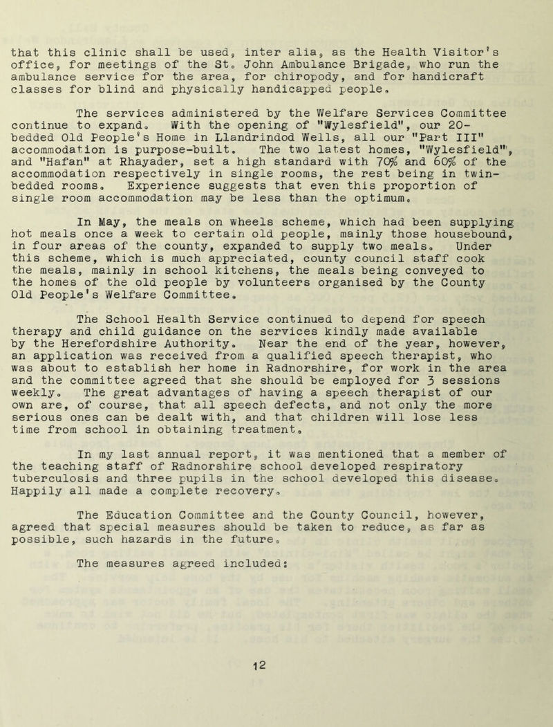 that this clinic shall he used* inter alia, as the Health Visitor’s office, for meetings of the St. John Ambulance Brigade, who run the ambulance service for the area, for chiropody, and for handicraft classes for blind and physically handicapped people. The services administered by the Welfare Services Committee continue to expand. With the opening of Wylesfield, our 20- bedded Old People’s Home in Llandrindod Wells, all our Part III accommodation is purpose-built. The two latest homes, Wylesfield”', and Hafan at Rhayader, set a high standard with 70$ and 60% of the accommodation respectively in single rooms, the rest being in twin- bedded rooms. Experience suggests that even this proportion of single room accommodation may be less than the optimum. In May, the meals on wheels scheme, which had been supplying hot meals once a week to certain old people, mainly those housebound, in four areas of the county, expanded to supply two meals. Under this scheme, which is much appreciated, county council staff cook the meals, mainly in school kitchens, the meals being conveyed to the homes of the old people by volunteers organised by the County Old People’s Welfare Committee* The School Health Service continued to depend for speech therapy and child guidance on the services kindly made available by the Herefordshire Authority. Near the end of the year, however, an application was received from a qualified speech therapist, who was about to establish her home in Radnorshire, for work in the area and the committee agreed that she should be employed for 3 sessions weekly. The great advantages of having a speech therapist of our own are, of course, that all speech defects, and not only the more serious ones can be dealt with, and that children will lose less time from school in obtaining treatment. In my last annual report, it was mentioned that a member of the teaching staff of Radnorshire school developed respiratory tuberculosis and three pupils in the school developed this disease. Happily all made a complete recovery. The Education Committee and the County Council, however, agreed that special measures should be taken to reduce, as far as possible, such hazards in the future. The measures agreed included %