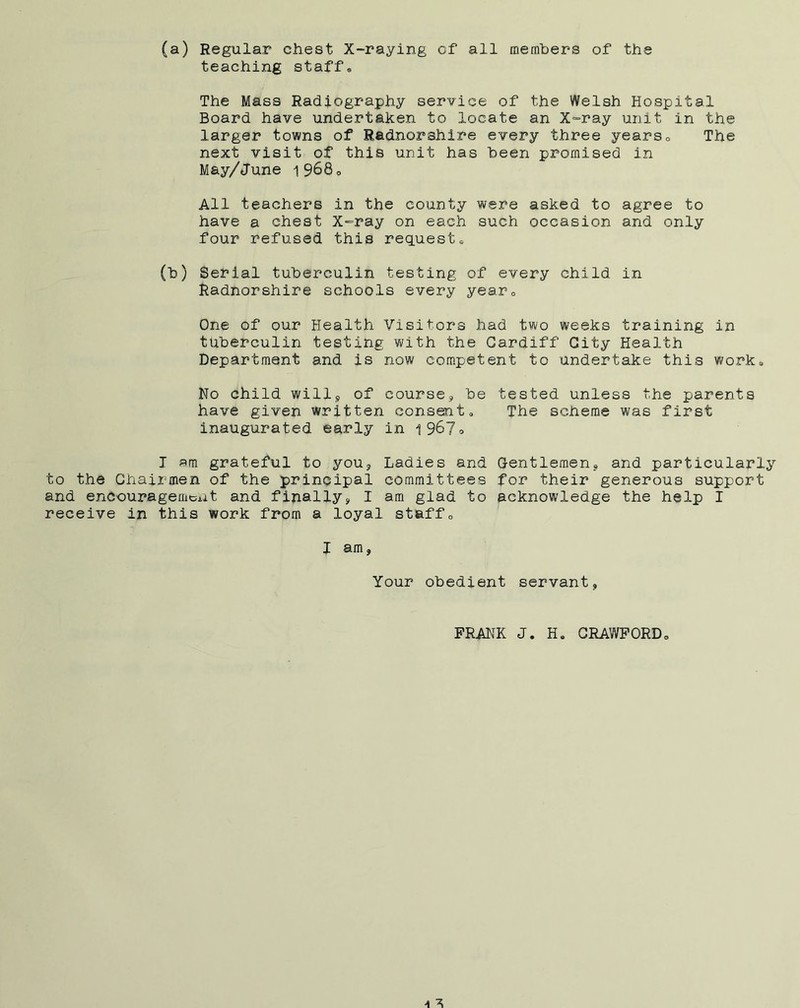 (a) Regular chest X-raying of all members of the teaching staffs The Mass Radiography service of the Welsh Hospital Board have undertaken to locate an X-ray unit in the larger towns of Radnorshire every three years0 The next visit of this unit has been promised in May/June i968 o All teachers in the county were asked to agree to have a chest X-ray on each such occasion and only four refused this requests (b) Serial tuberculin testing of every child in Radnorshire schools every year,, One of our Health Visitors had two weeks training in tuberculin testing with the Cardiff City Health Department and is now competent to undertake this work* No child will9 of course., be tested unless the parents have given written consent, The scheme was first inaugurated early in i9&7=> I am grateful to you. Ladies and Gentlemen, and particularly to the Chairmen of the principal committees for their generous support and encouragement and finally, I am glad to acknowledge the help I receive in this work from a loyal staff0 I am, Your obedient servant, FRANK J H. CRAWFORD