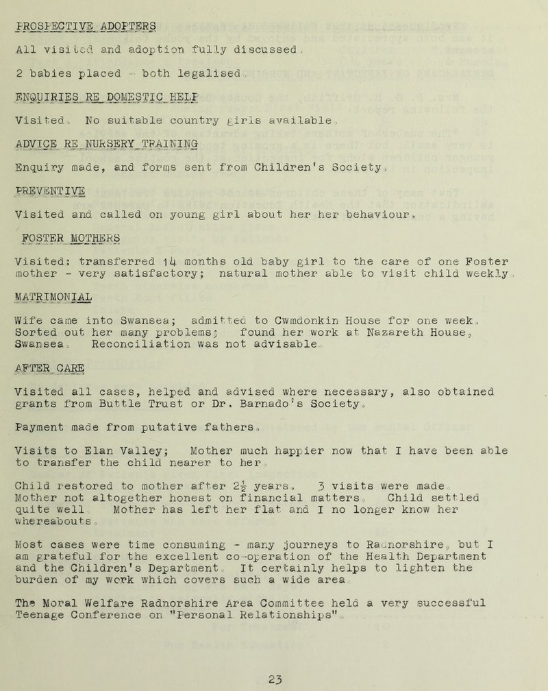 PROSPECTIVE_ADOPTERS All visited and adoption .fully discussed, 2 babies placed both legalised , ENQUIRIES RE DOMESTIC,.HELP Visited, No suitable country girls available. ADVICE RE _ NURSERY TRAINING Enquiry made, and forms sent from Children's Society, PREVENTIVE Visited and called on young girl about her her behaviour, POSTER MOTHERS Visited; transferred iU months old baby girl to the care of one Poster mother - very satisfactory; natural mother able to visit child weekly MATRIMONIAL Wife came into Swansea; admitted to Cwmdonkin House for one week. Sorted out her many problems3 found her work at Nazareth House? Swansea. Reconciliation was not advisable AFTER CARE Visited all cases, helped and advised where necessary, also obtained grants from Buttle Trust or Dr, Barnado:s Society, Payment made from putative fathers. Visits to Elan Valley; Mother much happier now that I have been able to transfer the child nearer to her Child restored to mother after 2£ years, 3 visits were made Mother not altogether honest on financial matters. Child settled quite well Mother has left her flat and I no longer know her whereabouts, Most cases were time consuming - many journeys to Radnorshirebut I am grateful for the excellent co ’Operation of the Health Department and the Children’s Department It certainly helps to lighten the burden of my work which covers such a wide area The Moral Welfare Radnorshire Area Committee held a very successful Teenage Conference on ’’Personal Relationships