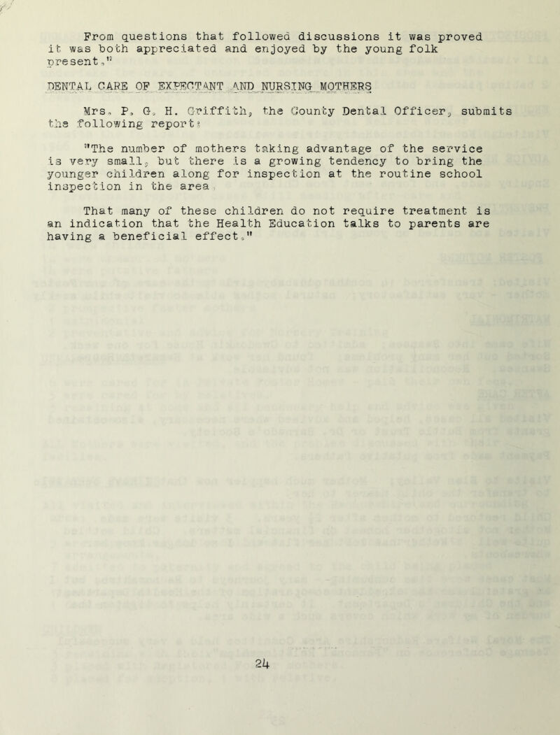 From questions that followed discussions it was proved it was doth appreciated and enjoyed by the young folk present DENTAL CARE OF EXPECTANT AND^.NUREING MOTHERS Mrs0 P, Go H. Griffith, the County Dental Officer, submits the following report? The number of mothers taking advantage of the service is very small, but there Is a growing tendency to bring the younger children along for inspection at the routine school .inspection in the area That many of these children do not require treatment is an indication that the Health Education talks to parents are having a beneficial effect-,