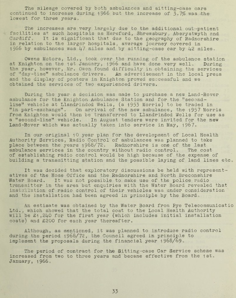 The mileage covered 'by both ambulances and sitting-case cars continued to increase during 1966 but the increase of 3 *7%> was the lowest for three years * The increases are very largely due to the additional out-patient facilities at such hospitals as Hereford* Shrewsbury, Aberystwyth and Cardiff, It is significant that due to the geography of Radnorshire in relation to the larger hospitals* average .journey covered in 1966 by ambulances was 47 miles and by sitting-case car by 42 miles. Owens Motors, Ltd*, took over the running of the ambulance station at Knighton on the 1st January* 1966 and have done very well. During the year* however* Mr. Owen found difficulty in obtaining the services of ^day-time” ambulance drivers. An advertisement, in the local press and the display of posters in Knighton proved successful and we obtained the services of two experienced drivers. During the year a decision was made to purchase a new Land-Rover ambulance for the Knighton Ambulance Station and for the second- line vehicle at Llandrindod Wells* (a 1953 Morris) to be traded in in part-exchange. On arrival of the new ambulance* the 1957 Morris from Knighton would then be transferred to Llandrindod ’Wells for use as a second-line vehicle. In August tenders were invited for the new Land-Rover which was actually taken into service in May* 1967° In our original 10 year plan for the development of Local Health Authority Services, Radio Control of ambulances was planned to take place between the years 1968/72, Radnorshire is one of the last ambulance services in the country without radio control. The cost of establishing radio control would be high because of the expense of building a transmitting station and the possible laying of land lines etc* It was decided that exploratory discussions be held with represent- atives of the Home Office and the Radnorshire and North Breconshire Water Board, It was not possible to make use of the police radio transmitter in the area but enquiries with the Water Board revealed that installation of radio control of their vehicles was under consideration and the installation had been agreed in principle by the Board, An estimate was obtained by the Water Board from Pye Telecommunicatio Ltd.* which showed that the total cost to the Local Health Authority will be £1*240 for the first year (which includes initial installation costs) and £200 for each year thereafter* Although* as mentioned* it was planned to introduce radio control during the period 1968/72* the Council agreed in principle to implement the proposals during the financial year 1968/690 The period of contract for the Sitting-case Gar Service scheme was increased from two to three years and became effective from the 1st. January* 1966,