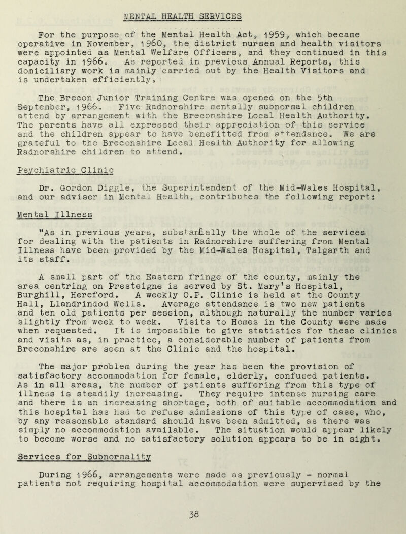 For the purpose of the Mental Health Act, 1959? which became operative in November, I960, the district nurses and health visitors were appointed as Mental Welfare Officers, and they continued in this capacity in 1966Q As reported in previous Annual Reports, this domiciliary work is mainly carried out by the Health Visitors and is undertaken efficiently® The Brecon Junior Training Centre was opened on the 5th September, 1966. Five Radnorshire mentally subnormal children attend by arrangement with the Breconshire Local Health Authority. The parents have all expressed their appreciation of this service and the children appear to have benefitted from aftendance* We are grateful to the Breconshire Local Health Authority for allowing Radnorshire children to attend. Psychiatric Clinic Dr. Gordon Diggle, the Superintendent of the Mid-Wales Hospital, and our adviser in Mental Health, contributes the following reports Mental Illness As in previous years, substantially the whole of the services, for dealing with the patients in Radnorshire suffering from Mental Illness have been provided by the Mid-Wales Hospital, Talgarth and its staff. A small part of the Eastern fringe of the county, mainly the area centring on Presteigne is served by St. Mary's Hospital, Burghill, Hereford, A weekly O.P. Clinic is held at the County Hall, Llandrindod Wells. Average attendance is two new patients and ten old patients per session, although naturally the number varies slightly from week to week. Visits to Homes in the County were made when requested. It is impossible to give statistics for these clinics and visits as, in practice, a considerable number of patients from Breconshire are seen at the Clinic and the hospital. The major problem during the year has been the provision of satisfactory accommodation for female, elderly, confused patients. As in all areas, the number of patients suffering from this type of illness is steadily increasing. They require intense nursing care and there is an increasing shortage, both of suitable accommodation and this hospital has haa to refuse admissions of this type of case, who, by any reasonable standard should have been admitted, as there was simply no accommodation available. The situation would appear likely to become worse and no satisfactory solution appears to be in sight. Services for Subnormality During 1966, arrangements were made as previously - normal patients not requiring hospital accommodation were supervised by the