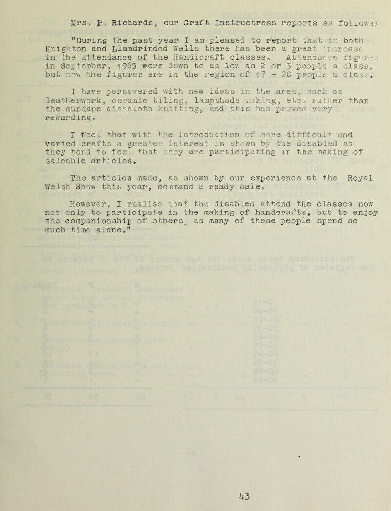 Mrso Po Richards, our Graft Instructress reports as follows? During the past year I am pleased to report that in both Knighton and Llandrindod Wells there has been a great Increase in the attendance of the Handicraft ciasses0 Attendance figw->s in September, 19^5 were down to as low as 2 or 3 people a class, but now the figures are in the region of 17 ~ 20 people a clas., I have persevered with new ideas in the area, such as leatherwork, ceramic tiling, lampshade making, etc, rather than the mundane dishcloth knitting, and this has proved very rewarding. I feel that wit! the introduction of more difficult and varied crafts a greater interest is shown by the disabled as they tend to feel that they are participating in the making of saleable articles. The articles made, as shown by our experience at the Royal Welsh Show this year, command a ready sale. However, I realise that the disabled attend the classes now not only to participate in the making of handcrafts, but to enjoy the companionship of others, as many of these people spend so much time alone,
